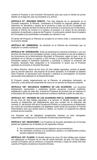 remitirá el Proyecto a otra Comisión Permanente para que surta el trámite de primer
debate; en el segundo caso se procederá a su archivo.

ARTÍCULO 97º. SEGUNDO DEBATE. Tres días después de su aprobación en la
Comisión respectiva, la Plenaria considerara el Proyecto en segundo debate, previa
radicación en Secretaría y reparto de la ponencia a cada uno de los Concejales. En
este evento, después de leído el informe de la Comisión y la ponencia por el Secretario,
incluido el informe de minoría si lo hubiere, el ponente o el vocero de los ponentes
explicarán el significado y alcance del Proyecto. A continuación podrán tomar la palabra
los Concejales y las autoridades municipales con derecho a voz.

El trámite del Proyecto en Plenaria se cumplirá en el mismo orden y condiciones dado
en el primer debate.

ARTÍCULO 98º. ENMIENDAS. Se admitirán en la Plenaria las enmiendas que no
impliquen un cambio sustancial.

ARTÍCULO 99º. APROBACIÓN. Antes de declararse la suficiente ilustración y una vez
terminen de intervenir los Concejales inscritos, podrá concederse el uso de la palabra a
los funcionarios de la Administración Municipal, al Personero, según el caso, si así lo
solicitaren en un tiempo no superior a (20) minutos a consideración del Presidente. El
Presidente declara la Suficiente Ilustración y someterá a votación el contenido del
Proyecto. Aprobado éste, preguntará a la Corporación si quiere que el Proyecto
aprobado se convierta en Acuerdo Municipal.

La Mesa Directiva, dentro de los cinco (5) días hábiles siguientes, remitirá al alcalde
para su sanción ejecutiva del proyecto de acuerdo aprobado. Si el Alcalde no objetare
dicho Proyecto, lo sancionará como Acuerdo y ordenará su promulgación. El Acuerdo
sancionado será publicado en la Gaceta Municipal.

El Proyecto votado negativamente por la Plenaria, al entenderse rechazado, se
archivará, y solo podrá ser presentado de nuevo en un periodo de Sesiones posterior.

ARTÍCULO 100º. SECUENCIA NUMÉRICA DE LOS ACUERDOS. Los Acuerdos
debidamente sancionados y publicados tendrán secuencia numérica indefinida,
establecida a partir de cada año, al igual los Proyectos de Acuerdo que se radiquen en
la Secretaria del Concejo tendrán secuencia numérica indefinida a partir de cada año.

ARTÍCULO 101°. REVISIÓN DE LOS ACUERDOS POR EL GOBERNADOR. Dentro
de los cinco (5) días hábiles siguientes a la sanción, el Alcalde enviará copia del
acuerdo al Gobernador del Departamento para que cumpla con la atribución del
numeral 10 del Artículo 305 de la Constitución Política; en consecuencia el Gobernador
por motivo de inconstitucionalidad o de ilegalidad, podrá remitir los acuerdos al Tribunal
Administrativo para que decida sobre su validez. La revisión no suspende los efectos
jurídicos de los acuerdos.

Los Acuerdos son de obligatorio cumplimiento mientras no sean derogados,
suspendidos o anulados por la Jurisdicción Contenciosa Administrativa.

ARTÍCULO 102º. OBJECIONES. Los Proyectos de Acuerdo aprobados por el Concejo
podrán ser objetados por el Alcalde por los siguientes motivos:

      1. Por considerarlos inconvenientes (objeción de inconveniencia).
      2. Por estimarlos contrarios a la constitución política o al ordenamiento jurídico
         del país (objeción de derecho).

ARTÍCULO 103º. PLAZOS. El Alcalde dispone de cinco (5) días hábiles para resolver
con objeciones un Proyecto de no más de veinte Artículos, de diez (10) días hábiles
cuando el Proyecto sea de veintiuno a cincuenta Artículos y hasta de veinte (20) días
cuando el Proyecto exceda los cincuenta Artículos.
 