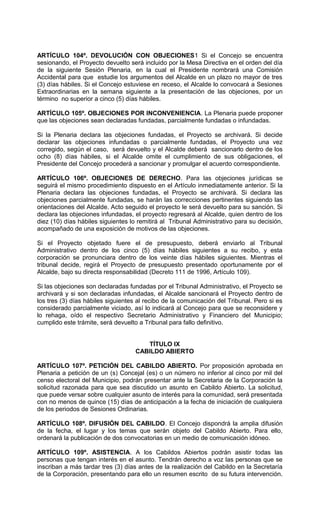 ARTÍCULO 104º. DEVOLUCIÓN CON OBJECIONES1 Si el Concejo se encuentra
sesionando, el Proyecto devuelto será incluido por la Mesa Directiva en el orden del día
de la siguiente Sesión Plenaria, en la cual el Presidente nombrará una Comisión
Accidental para que estudie los argumentos del Alcalde en un plazo no mayor de tres
(3) días hábiles. Si el Concejo estuviese en receso, el Alcalde lo convocará a Sesiones
Extraordinarias en la semana siguiente a la presentación de las objeciones, por un
término no superior a cinco (5) días hábiles.

ARTÍCULO 105º. OBJECIONES POR INCONVENIENCIA. La Plenaria puede proponer
que las objeciones sean declaradas fundadas, parcialmente fundadas o infundadas.

Si la Plenaria declara las objeciones fundadas, el Proyecto se archivará. Si decide
declarar las objeciones infundadas o parcialmente fundadas, el Proyecto una vez
corregido, según el caso, será devuelto y el Alcalde deberá sancionarlo dentro de los
ocho (8) días hábiles, si el Alcalde omite el cumplimiento de sus obligaciones, el
Presidente del Concejo procederá a sancionar y promulgar el acuerdo correspondiente.

ARTÍCULO 106º. OBJECIONES DE DERECHO. Para las objeciones jurídicas se
seguirá el mismo procedimiento dispuesto en el Artículo inmediatamente anterior. Si la
Plenaria declara las objeciones fundadas, el Proyecto se archivará. Si declara las
objeciones parcialmente fundadas, se harán las correcciones pertinentes siguiendo las
orientaciones del Alcalde. Acto seguido el proyecto le será devuelto para su sanción. Si
declara las objeciones infundadas, el proyecto regresará al Alcalde, quien dentro de los
diez (10) días hábiles siguientes lo remitirá al Tribunal Administrativo para su decisión,
acompañado de una exposición de motivos de las objeciones.

Si el Proyecto objetado fuere el de presupuesto, deberá enviarlo al Tribunal
Administrativo dentro de los cinco (5) días hábiles siguientes a su recibo, y esta
corporación se pronunciara dentro de los veinte días hábiles siguientes. Mientras el
tribunal decide, regirá el Proyecto de presupuesto presentado oportunamente por el
Alcalde, bajo su directa responsabilidad (Decreto 111 de 1996, Artículo 109).

Si las objeciones son declaradas fundadas por el Tribunal Administrativo, el Proyecto se
archivará y si son declaradas infundadas, el Alcalde sancionará el Proyecto dentro de
los tres (3) días hábiles siguientes al recibo de la comunicación del Tribunal. Pero si es
considerado parcialmente viciado, así lo indicará al Concejo para que se reconsidere y
lo rehaga, oído el respectivo Secretario Administrativo y Financiero del Municipio;
cumplido este trámite, será devuelto a Tribunal para fallo definitivo.


                                       TÍTULO IX
                                    CABILDO ABIERTO

ARTÍCULO 107º. PETICIÓN DEL CABILDO ABIERTO. Por proposición aprobada en
Plenaria a petición de un (s) Concejal (es) o un número no inferior al cinco por mil del
censo electoral del Municipio, podrán presentar ante la Secretaria de la Corporación la
solicitud razonada para que sea discutido un asunto en Cabildo Abierto. La solicitud,
que puede versar sobre cualquier asunto de interés para la comunidad, será presentada
con no menos de quince (15) días de anticipación a la fecha de iniciación de cualquiera
de los periodos de Sesiones Ordinarias.

ARTÍCULO 108º. DIFUSIÓN DEL CABILDO. El Concejo dispondrá la amplia difusión
de la fecha, el lugar y los temas que serán objeto del Cabildo Abierto. Para ello,
ordenará la publicación de dos convocatorias en un medio de comunicación idóneo.

ARTÍCULO 109º. ASISTENCIA. A los Cabildos Abiertos podrán asistir todas las
personas que tengan interés en el asunto. Tendrán derecho a voz las personas que se
inscriban a más tardar tres (3) días antes de la realización del Cabildo en la Secretaría
de la Corporación, presentando para ello un resumen escrito de su futura intervención.
 
