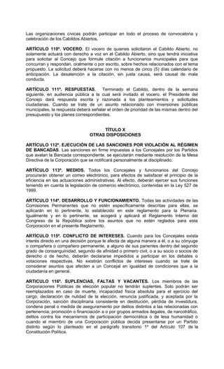 Las organizaciones cívicas podrán participar en todo el proceso de convocatoria y
celebración de los Cabildos Abiertos.

ARTÍCULO 110º. VOCERO. El vocero de quienes solicitaron el Cabildo Abierto, no
solamente actuará con derecho a voz en el Cabildo Abierto, sino que tendrá iniciativa
para solicitar al Concejo que formule citación a funcionarios municipales para que
concurran y respondan, oralmente o por escrito, sobre hechos relacionados con el tema
propuesto. La solicitud deberá hacerse con no menos de cinco (5) días calendario de
anticipación. La desatención a la citación, sin justa causa, será causal de mala
conducta.

ARTÍCULO 111º. RESPUESTAS. Terminado el Cabildo, dentro de la semana
siguiente, en audiencia pública a la cual será invitado el vocero, el Presidente del
Concejo dará respuesta escrita y razonada a los planteamientos y solicitudes
ciudadanas. Cuando se trate de un asunto relacionado con inversiones públicas
municipales, la respuesta deberá señalar el orden de prioridad de las mismas dentro del
presupuesto y los planes correspondientes.


                                     TÍTULO X
                                OTRAS DISPOSICIONES

ARTÍCULO 112º. EJECUCIÓN DE LAS SANCIONES POR VIOLACIÓN AL RÉGIMEN
DE BANCADAS. Las sanciones en firme impuestas a los Concejales por los Partidos
que avalan la Bancada correspondiente, se ejecutarán mediante resolución de la Mesa
Directiva de la Corporación que se notificará personalmente al disciplinado.

ARTÍCULO 113º. MEDIOS. Todos los Concejales y funcionarios del Concejo
procurarán obtener un correo electrónico, para efectos de satisfacer el principio de la
eficiencia en las actuaciones administrativas. Al efecto, deberán ejercer sus funciones
teniendo en cuenta la legislación de comercio electrónico, contenidas en la Ley 527 de
1999.

ARTÍCULO 114º. DESARROLLO Y FUNCIONAMIENTO. Todas las actividades de las
Comisiones Permanentes que no estén específicamente descritas para ellas, se
aplicarán en lo pertinente, lo establecido en este reglamento para la Plenaria.
Igualmente y en lo pertinente, se acogerá y aplicará el Reglamento Interno del
Congreso de la República sobre los asuntos que no estén reglados para esta
Corporación en el presente Reglamento.

ARTÍCULO 115º. CONFLICTO DE INTERESES. Cuando para los Concejales exista
interés directo en una decisión porque le afecta de alguna manera a él, o a su cónyuge
o compañera o compañero permanente, a alguno de sus parientes dentro del segundo
grado de consanguinidad, segundo de afinidad o primero civil, o a su socio o socios de
derecho o de hecho, deberán declararse impedidos a participar en los debates o
votaciones respectivas. No existirán conflictos de intereses cuando se trate de
considerar asuntos que afecten a un Concejal en igualdad de condiciones que a la
ciudadanía en general.

ARTICULO 116º. SUPLENCIAS, FALTAS Y VACANTES. Los miembros de las
Corporaciones Públicas de elección popular no tendrán suplentes. Solo podrán ser
reemplazados en caso de muerte, incapacidad física absoluta para el ejercicio del
cargo, declaración de nulidad de la elección, renuncia justificada, y aceptada por la
Corporación, sanción disciplinaria consistente en destitución, pérdida de investidura,
condena penal o medida de aseguramiento por delitos distintos a las relacionadas con
pertenencia, promoción o financiación a o por grupos armados ilegales, de narcotráfico,
delitos contra los mecanismos de participación democrática o de lesa humanidad o
cuando el miembro de una Corporación pública decida presentarse por un Partido
distinto según lo planteado en el parágrafo transitorio 1º del Artículo 107 de la
Constitución Política.
 