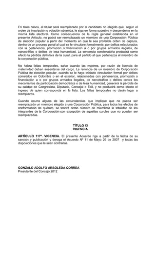En tales casos, el titular será reemplazado por el candidato no elegido que, según el
orden de inscripción o votación obtenida, le siga en forma sucesiva y descendente en la
misma lista electoral. Como consecuencia de la regla general establecida en el
presente Artículo, no podrá ser reemplazado un miembro de una Corporación Pública
de elección popular a partir del momento en que le sea proferida orden de captura,
dentro de un proceso penal al cual se le vinculare formalmente, por delitos relacionados
con la pertenencia, promoción o financiación a o por grupos armados ilegales, de
narcotráfico o delitos de lesa humanidad. La sentencia condenatoria producirá como
efecto la pérdida definitiva de la curul, para el partido al que pertenezca el miembro de
la corporación pública.

No habrá faltas temporales, salvo cuando las mujeres, por razón de licencia de
maternidad deban ausentarse del cargo. La renuncia de un miembro de Corporación
Pública de elección popular, cuando se le haya iniciado vinculación formal por delitos
cometidos en Colombia o en el exterior, relacionados con pertenencia, promoción o
financiación a o por grupos armados ilegales, de narcotráfico o delitos contra los
mecanismos de participación democrática o de lesa humanidad, generará la pérdida de
su calidad de Congresista, Diputado, Concejal o Edil, y no producirá como efecto el
ingreso de quien corresponda en la lista. Las faltas temporales no darán lugar a
reemplazos.

Cuando ocurra alguna de las circunstancias que implique que no pueda ser
reemplazado un miembro elegido a una Corporación Pública, para todos los efectos de
conformación de quórum, se tendrá como número de miembros la totalidad de los
integrantes de la Corporación con excepción de aquellas curules que no puedan ser
reemplazadas.


                                        TÍTULO XI
                                        VIGENCIA

ARTÍCULO 117º. VIGENCIA. El presente Acuerdo rige a partir de la fecha de su
sanción y publicación y deroga el Acuerdo Nº 11 de Mayo 26 de 2007 y todas las
disposiciones que le sean contrarias.




GONZALO ADOLFO ARBOLEDA CORREA
Presidente del Concejo 2012
 
