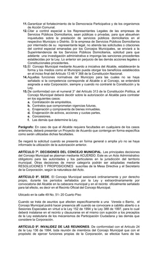 11. Garantizar el fortalecimiento de la Democracia Participativa y de los organismos
       de Acción Comunal.
   12. Citar a control especial a los Representantes Legales de las empresas de
       Servicios Públicos Domiciliarios, sean públicas o privadas, para que absuelvan
       inquietudes sobre la prestación de servicios públicos domiciliarios en el
       respectivo Municipio o Distrito. Si la empresa de Servicios Públicos Domiciliarios
       por intermedio de su representante legal, no atienda las solicitudes o citaciones
       del control especial emanadas por los Concejos Municipales, se enviará a la
       Superintendencia de los Servicios Públicos Domiciliarios, solicitud para que
       adelante una investigación administrativa e imponga las sanciones procedentes
       establecidas por la Ley. Lo anterior sin perjuicio de las demás acciones legales o
       Constitucionales procedentes.
   13. El Concejo Municipal mediante Acuerdo a iniciativa del Alcalde, establecerán la
       forma y los medios como el Municipio pueda otorgar los beneficios establecidos
       en el inciso final del Artículo 13 46 Y 368 de la Constitución Nacional.
   14. Aquellas funciones normativas del Municipio para las cuales no se haya
       señalado si la competencia corresponde al Alcalde o al Concejo, se entenderá
       asignada a esta Corporación, siempre y cuando no contrarié la Constitución y la
       Ley.
   15. De conformidad con el numeral 3° del Artículo 313 de la Constitución Política, el
       Concejo Municipal deberá decidir sobre la autorización al Alcalde para contratar
       en los siguientes casos:
       a. Contratación de empréstitos.
       b. Contratos que comprometan vigencias futuras.
       c. Enajenación y compraventa de bienes inmuebles.
       d. Enajenación de activos, acciones y cuotas partes.
       e. Concesiones.
       f. Las demás que determine la Ley.

Parágrafo: En caso de que el Alcalde requiera facultades en cualquiera de los casos
anteriores, deberá presentar un Proyecto de Acuerdo que contenga en forma específica
como serán utilizadas dichas facultades.

Se negará la solicitud cuando se presenta en forma general o amplia y/o no se haya
informado la utilización de la autorización anterior.

ARTÍCULO 7º. DECISIONES DEL CONCEJO MUNICIPAL. Las principales decisiones
del Concejo Municipal se plasman mediante ACUERDO. Este es un Acto Administrativo
obligatorio para las autoridades y los particulares en la jurisdicción del territorio
municipal. Otras decisiones de menor categoría podrán ser adoptadas mediante
RESOLUCIONES Y PROPOSICIONES suscritas de la Mesa Directiva y el Secretario
de la Corporación, según la naturaleza del Acto.

ARTÍCULO 8º. SEDE. El Concejo Municipal sesionará ordinariamente y por derecho
propio, durante los períodos señalados por la Ley y extraordinariamente por
convocatoria del Alcalde en la cabecera municipal y en el recinto oficialmente señalado
para tal efecto, es decir en el Recinto Oficial del Concejo Municipal.

Ubicado en la calle 49 No. 51- 20 Cuarto Piso

Cuando se trata de asuntos que afecten específicamente a una Vereda o Barrio, el
Concejo Municipal podrá hacer presencia allí cuando se convocare a cabildo abierto o a
Sesiones Especiales en virtud a la Ley 152 de 1994 y la Ley 388 de 1997, para lo cual
deberá instalarse en el recinto y clausurarse en el mismo con sujeción a los preceptos
de la Ley estatutaria de los mecanismos de Participación Ciudadana y las demás que
considere la Corporación.

ARTÍCULO 9º. INVALIDEZ DE LAS REUNIONES. De conformidad con el Artículo 24
de la Ley 136 de 1994, toda reunión de miembros del Concejo Municipal que con el
propósito de ejercer funciones propias de la Corporación, se efectúe fuera de las
 