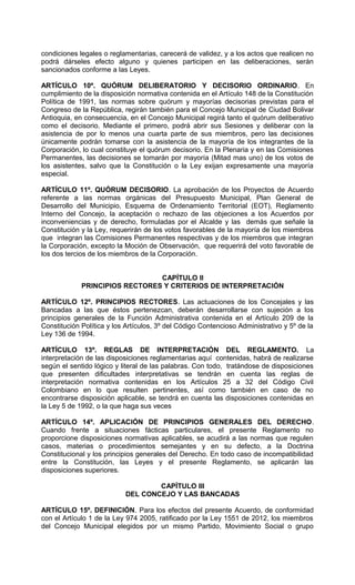 condiciones legales o reglamentarias, carecerá de validez, y a los actos que realicen no
podrá dárseles efecto alguno y quienes participen en las deliberaciones, serán
sancionados conforme a las Leyes.

ARTÍCULO 10º. QUÓRUM DELIBERATORIO Y DECISORIO ORDINARIO. En
cumplimiento de la disposición normativa contenida en el Artículo 148 de la Constitución
Política de 1991, las normas sobre quórum y mayorías decisorias previstas para el
Congreso de la República, regirán también para el Concejo Municipal de Ciudad Bolivar
Antioquia, en consecuencia, en el Concejo Municipal regirá tanto el quórum deliberativo
como el decisorio. Mediante el primero, podrá abrir sus Sesiones y deliberar con la
asistencia de por lo menos una cuarta parte de sus miembros, pero las decisiones
únicamente podrán tomarse con la asistencia de la mayoría de los integrantes de la
Corporación, lo cual constituye el quórum decisorio. En la Plenaria y en las Comisiones
Permanentes, las decisiones se tomarán por mayoría (Mitad mas uno) de los votos de
los asistentes, salvo que la Constitución o la Ley exijan expresamente una mayoría
especial.

ARTÍCULO 11º. QUÓRUM DECISORIO. La aprobación de los Proyectos de Acuerdo
referente a las normas orgánicas del Presupuesto Municipal, Plan General de
Desarrollo del Municipio, Esquema de Ordenamiento Territorial (EOT), Reglamento
Interno del Concejo, la aceptación o rechazo de las objeciones a los Acuerdos por
inconveniencias y de derecho, formuladas por el Alcalde y las demás que señale la
Constitución y la Ley, requerirán de los votos favorables de la mayoría de los miembros
que integran las Comisiones Permanentes respectivas y de los miembros que integran
la Corporación, excepto la Moción de Observación, que requerirá del voto favorable de
los dos tercios de los miembros de la Corporación.


                                CAPÍTULO II
             PRINCIPIOS RECTORES Y CRITERIOS DE INTERPRETACIÓN

ARTÍCULO 12º. PRINCIPIOS RECTORES. Las actuaciones de los Concejales y las
Bancadas a las que éstos pertenezcan, deberán desarrollarse con sujeción a los
principios generales de la Función Administrativa contenida en el Artículo 209 de la
Constitución Política y los Artículos, 3º del Código Contencioso Administrativo y 5º de la
Ley 136 de 1994.

ARTÍCULO 13º. REGLAS DE INTERPRETACIÓN DEL REGLAMENTO. La
interpretación de las disposiciones reglamentarias aquí contenidas, habrá de realizarse
según el sentido lógico y literal de las palabras. Con todo, tratándose de disposiciones
que presenten dificultades interpretativas se tendrán en cuenta las reglas de
interpretación normativa contenidas en los Artículos 25 a 32 del Código Civil
Colombiano en lo que resulten pertinentes, así como también en caso de no
encontrarse disposición aplicable, se tendrá en cuenta las disposiciones contenidas en
la Ley 5 de 1992, o la que haga sus veces

ARTÍCULO 14º. APLICACIÓN DE PRINCIPIOS GENERALES DEL DERECHO.
Cuando frente a situaciones fácticas particulares, el presente Reglamento no
proporcione disposiciones normativas aplicables, se acudirá a las normas que regulen
casos, materias o procedimientos semejantes y en su defecto, a la Doctrina
Constitucional y los principios generales del Derecho. En todo caso de incompatibilidad
entre la Constitución, las Leyes y el presente Reglamento, se aplicarán las
disposiciones superiores.

                                   CAPÍTULO III
                           DEL CONCEJO Y LAS BANCADAS

ARTÍCULO 15º. DEFINICIÓN. Para los efectos del presente Acuerdo, de conformidad
con el Artículo 1 de la Ley 974 2005, ratificado por la Ley 1551 de 2012, los miembros
del Concejo Municipal elegidos por un mismo Partido, Movimiento Social o grupo
 