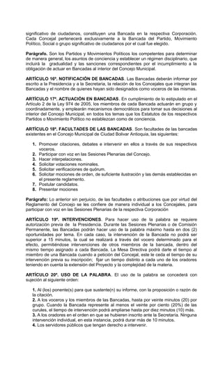 significativo de ciudadanos, constituyen una Bancada en la respectiva Corporación.
Cada Concejal pertenecerá exclusivamente a la Bancada del Partido, Movimiento
Político, Social o grupo significativo de ciudadanos por el cual fue elegido.

Parágrafo. Son los Partidos y Movimientos Políticos los competentes para determinar
de manera general, los asuntos de conciencia y establecer un régimen disciplinario, que
incluirá la gradualidad y las sanciones correspondientes por el incumplimiento a la
obligación de actuar en Bancadas al interior del Concejo Municipal.

ARTÍCULO 16º. NOTIFICACIÓN DE BANCADAS. Las Bancadas deberán informar por
escrito a la Presidencia y a la Secretaria, la relación de los Concejales que integran las
Bancadas y el nombre de quienes hayan sido designados como voceros de las mismas.

ARTÍCULO 17º. ACTUACIÓN EN BANCADAS. En cumplimiento de lo estipulado en el
Artículo 2 de la Ley 974 de 2005, los miembros de cada Bancada actuarán en grupo y
coordinadamente, y emplearán mecanismos democráticos para tomar sus decisiones al
interior del Concejo Municipal, en todos los temas que los Estatutos de los respectivos
Partidos o Movimiento Político no establezcan como de conciencia.

ARTÍCULO 18º. FACULTADES DE LAS BANCADAS. Son facultades de las bancadas
existentes en el Concejo Municipal de Ciudad Bolivar Antioquia, las siguientes:

   1. Promover citaciones, debates e intervenir en ellos a través de sus respectivos
      voceros.
   2. Participar con voz en las Sesiones Plenarias del Concejo.
   3. Hacer interpelaciones.
   4. Solicitar votaciones nominales.
   5. Solicitar verificaciones de quórum.
   6. Solicitar mociones de orden, de suficiente ilustración y las demás establecidas en
      el presente reglamento.
   7. Postular candidatos.
   8. Presentar mociones

Parágrafo: Lo anterior sin perjuicio, de las facultades o atribuciones que por virtud del
Reglamento del Concejo se les confiere de manera individual a los Concejales, para
participar con voz en las Sesiones Plenarias de la respectiva Corporación

ARTÍCULO 19º. INTERVENCIONES. Para hacer uso de la palabra se requiere
autorización previa de la Presidencia. Durante las Sesiones Plenarias o de Comisión
Permanente, las Bancadas podrán hacer uso de la palabra máximo hasta en dos (2)
oportunidades por tema. En cada caso, la intervención de la Bancada no podrá ser
superior a 15 minutos, la cual se realizará a través del vocero determinado para el
efecto, permitiéndose intervenciones de otros miembros de la bancada, dentro del
mismo tiempo asignado a cada Bancada. La Mesa Directiva podrá darle el tiempo al
miembro de una Bancada cuando a petición del Concejal, este le ceda el tiempo de su
intervención previa su inscripción; fijar un tiempo distinto a cada uno de los oradores
teniendo en cuenta la extensión del Proyecto y la complejidad de la materia.

ARTÍCULO 20º. USO DE LA PALABRA. El uso de la palabra se concederá con
sujeción al siguiente orden:

   1. Al (los) ponente(s) para que sustente(n) su informe, con la proposición o razón de
   la citación.
   2. A los voceros y los miembros de las Bancadas, hasta por veinte minutos (20) por
   grupo. Cuando la Bancada represente al menos el veinte por ciento (20%) de las
   curules, el tiempo de intervención podrá ampliarse hasta por diez minutos (10) más.
   3. A los oradores en el orden en que se hubieren inscrito ante la Secretaría. Ninguna
   intervención individual, en esta instancia, podrá durar más de 10 minutos.
   4. Los servidores públicos que tengan derecho a intervenir.
 