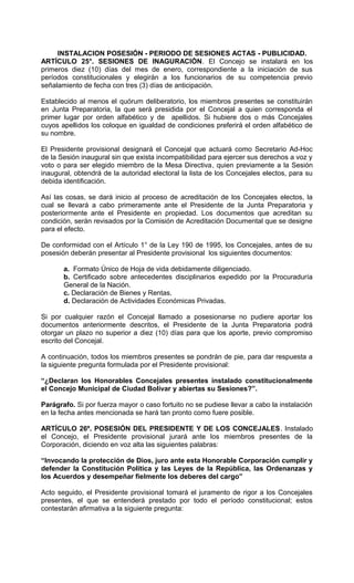 INSTALACION POSESIÓN - PERIODO DE SESIONES ACTAS - PUBLICIDAD.
ARTÍCULO 25°. SESIONES DE INAGURACIÓN. El Concejo se instalará en los
primeros diez (10) días del mes de enero, correspondiente a la iniciación de sus
períodos constitucionales y elegirán a los funcionarios de su competencia previo
señalamiento de fecha con tres (3) días de anticipación.

Establecido al menos el quórum deliberatorio, los miembros presentes se constituirán
en Junta Preparatoria, la que será presidida por el Concejal a quien corresponda el
primer lugar por orden alfabético y de apellidos. Si hubiere dos o más Concejales
cuyos apellidos los coloque en igualdad de condiciones preferirá el orden alfabético de
su nombre.

El Presidente provisional designará el Concejal que actuará como Secretario Ad-Hoc
de la Sesión inaugural sin que exista incompatibilidad para ejercer sus derechos a voz y
voto o para ser elegido miembro de la Mesa Directiva, quien previamente a la Sesión
inaugural, obtendrá de la autoridad electoral la lista de los Concejales electos, para su
debida identificación.

Así las cosas, se dará inicio al proceso de acreditación de los Concejales electos, la
cual se llevará a cabo primeramente ante el Presidente de la Junta Preparatoria y
posteriormente ante el Presidente en propiedad. Los documentos que acreditan su
condición, serán revisados por la Comisión de Acreditación Documental que se designe
para el efecto.

De conformidad con el Artículo 1° de la Ley 190 de 1995, los Concejales, antes de su
posesión deberán presentar al Presidente provisional los siguientes documentos:

       a. Formato Único de Hoja de vida debidamente diligenciado.
       b. Certificado sobre antecedentes disciplinarios expedido por la Procuraduría
       General de la Nación.
       c. Declaración de Bienes y Rentas.
       d. Declaración de Actividades Económicas Privadas.

Si por cualquier razón el Concejal llamado a posesionarse no pudiere aportar los
documentos anteriormente descritos, el Presidente de la Junta Preparatoria podrá
otorgar un plazo no superior a diez (10) días para que los aporte, previo compromiso
escrito del Concejal.

A continuación, todos los miembros presentes se pondrán de pie, para dar respuesta a
la siguiente pregunta formulada por el Presidente provisional:

“¿Declaran los Honorables Concejales presentes instalado constitucionalmente
el Concejo Municipal de Ciudad Bolívar y abiertas su Sesiones?”.

Parágrafo. Si por fuerza mayor o caso fortuito no se pudiese llevar a cabo la instalación
en la fecha antes mencionada se hará tan pronto como fuere posible.

ARTÍCULO 26º. POSESIÓN DEL PRESIDENTE Y DE LOS CONCEJALES. Instalado
el Concejo, el Presidente provisional jurará ante los miembros presentes de la
Corporación, diciendo en voz alta las siguientes palabras:

“Invocando la protección de Dios, juro ante esta Honorable Corporación cumplir y
defender la Constitución Política y las Leyes de la República, las Ordenanzas y
los Acuerdos y desempeñar fielmente los deberes del cargo”

Acto seguido, el Presidente provisional tomará el juramento de rigor a los Concejales
presentes, el que se entenderá prestado por todo el período constitucional; estos
contestarán afirmativa a la siguiente pregunta:
 