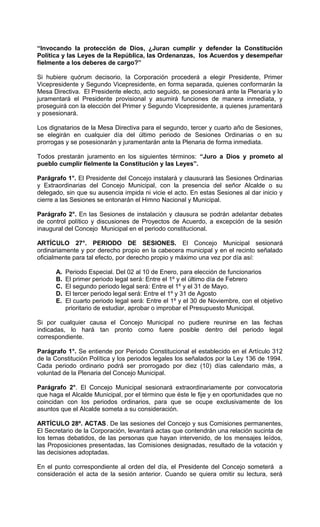“Invocando la protección de Dios, ¿Juran cumplir y defender la Constitución
Política y las Leyes de la República, las Ordenanzas, los Acuerdos y desempeñar
fielmente a los deberes de cargo?”

Si hubiere quórum decisorio, la Corporación procederá a elegir Presidente, Primer
Vicepresidente y Segundo Vicepresidente, en forma separada, quienes conformarán la
Mesa Directiva. El Presidente electo, acto seguido, se posesionará ante la Plenaria y lo
juramentará el Presidente provisional y asumirá funciones de manera inmediata, y
proseguirá con la elección del Primer y Segundo Vicepresidente, a quienes juramentará
y posesionará.

Los dignatarios de la Mesa Directiva para el segundo, tercer y cuarto año de Sesiones,
se elegirán en cualquier día del último periodo de Sesiones Ordinarias o en su
prorrogas y se posesionarán y juramentarán ante la Plenaria de forma inmediata.

Todos prestarán juramento en los siguientes términos: “Juro a Dios y prometo al
pueblo cumplir fielmente la Constitución y las Leyes”.

Parágrafo 1°. El Presidente del Concejo instalará y clausurará las Sesiones Ordinarias
y Extraordinarias del Concejo Municipal, con la presencia del señor Alcalde o su
delegado, sin que su ausencia impida ni vicie el acto. En estas Sesiones al dar inicio y
cierre a las Sesiones se entonarán el Himno Nacional y Municipal.

Parágrafo 2°. En las Sesiones de instalación y clausura se podrán adelantar debates
de control político y discusiones de Proyectos de Acuerdo, a excepción de la sesión
inaugural del Concejo Municipal en el periodo constitucional.

ARTÍCULO 27°. PERIODO DE SESIONES. El Concejo Municipal sesionará
ordinariamente y por derecho propio en la cabecera municipal y en el recinto señalado
oficialmente para tal efecto, por derecho propio y máximo una vez por día así:

      A.   Periodo Especial. Del 02 al 10 de Enero, para elección de funcionarios
      B.   El primer periodo legal será: Entre el 1º y el último día de Febrero
      C.   El segundo periodo legal será: Entre el 1º y el 31 de Mayo.
      D.   El tercer periodo legal será: Entre el 1º y 31 de Agosto
      E.   El cuarto periodo legal será: Entre el 1º y el 30 de Noviembre, con el objetivo
           prioritario de estudiar, aprobar o improbar el Presupuesto Municipal.

Si por cualquier causa el Concejo Municipal no pudiere reunirse en las fechas
indicadas, lo hará tan pronto como fuere posible dentro del periodo legal
correspondiente.

Parágrafo 1°. Se entiende por Periodo Constitucional el establecido en el Artículo 312
de la Constitución Política y los periodos legales los señalados por la Ley 136 de 1994.
Cada periodo ordinario podrá ser prorrogado por diez (10) días calendario más, a
voluntad de la Plenaria del Concejo Municipal.

Parágrafo 2°. El Concejo Municipal sesionará extraordinariamente por convocatoria
que haga el Alcalde Municipal, por el término que éste le fije y en oportunidades que no
coincidan con los periodos ordinarios, para que se ocupe exclusivamente de los
asuntos que el Alcalde someta a su consideración.

ARTÍCULO 28º. ACTAS. De las sesiones del Concejo y sus Comisiones permanentes,
El Secretario de la Corporación, levantará actas que contendrán una relación sucinta de
los temas debatidos, de las personas que hayan intervenido, de los mensajes leídos,
las Proposiciones presentadas, las Comisiones designadas, resultado de la votación y
las decisiones adoptadas.

En el punto correspondiente al orden del día, el Presidente del Concejo someterá a
consideración el acta de la sesión anterior. Cuando se quiera omitir su lectura, será
 