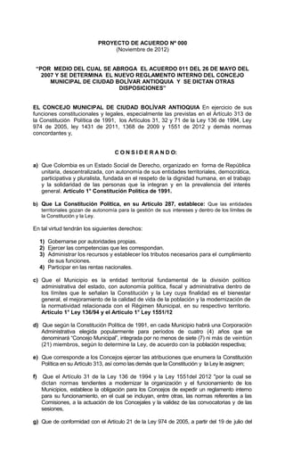 PROYECTO DE ACUERDO Nº 000
                                 (Noviembre de 2012)


 “POR MEDIO DEL CUAL SE ABROGA EL ACUERDO 011 DEL 26 DE MAYO DEL
   2007 Y SE DETERMINA EL NUEVO REGLAMENTO INTERNO DEL CONCEJO
      MUNICIPAL DE CIUDAD BOLÍVAR ANTIOQUIA Y SE DICTAN OTRAS
                           DISPOSICIONES”


EL CONCEJO MUNICIPAL DE CIUDAD BOLÍVAR ANTIOQUIA En ejercicio de sus
funciones constitucionales y legales, especialmente las previstas en el Artículo 313 de
la Constitución Política de 1991, los Artículos 31, 32 y 71 de la Ley 136 de 1994, Ley
974 de 2005, ley 1431 de 2011, 1368 de 2009 y 1551 de 2012 y demás normas
concordantes y,


                                   C O N S I D E R A N D O:

a) Que Colombia es un Estado Social de Derecho, organizado en forma de República
   unitaria, descentralizada, con autonomía de sus entidades territoriales, democrática,
   participativa y pluralista, fundada en el respeto de la dignidad humana, en el trabajo
   y la solidaridad de las personas que la integran y en la prevalencia del interés
   general. Artículo 1° Constitución Política de 1991.

b) Que La Constitución Política, en su Artículo 287, establece: Que las entidades
   territoriales gozan de autonomía para la gestión de sus intereses y dentro de los límites de
   la Constitución y la Ley.

En tal virtud tendrán los siguientes derechos:

     1) Gobernarse por autoridades propias.
     2) Ejercer las competencias que les correspondan.
     3) Administrar los recursos y establecer los tributos necesarios para el cumplimiento
        de sus funciones.
     4) Participar en las rentas nacionales.

c) Que el Municipio es la entidad territorial fundamental de la división político
   administrativa del estado, con autonomía política, fiscal y administrativa dentro de
   los límites que le señalan la Constitución y la Ley cuya finalidad es el bienestar
   general, el mejoramiento de la calidad de vida de la población y la modernización de
   la normatividad relacionada con el Régimen Municipal, en su respectivo territorio.
   Artículo 1° Ley 136/94 y el Articulo 1° Ley 1551/12

d) Que según la Constitución Política de 1991, en cada Municipio habrá una Corporación
   Administrativa elegida popularmente para períodos de cuatro (4) años que se
   denominará “Concejo Municipal”, integrada por no menos de siete (7) ni más de veintiún
   (21) miembros, según lo determine la Ley, de acuerdo con la población respectiva;

e) Que corresponde a los Concejos ejercer las atribuciones que enumera la Constitución
   Política en su Artículo 313, así como las demás que la Constitución y la Ley le asignen;

f)   Que el Artículo 31 de la Ley 136 de 1994 y la Ley 1551del 2012 "por la cual se
     dictan normas tendientes a modernizar la organización y el funcionamiento de los
     Municipios, establece la obligación para los Concejos de expedir un reglamento interno
     para su funcionamiento, en el cual se incluyan, entre otras, las normas referentes a las
     Comisiones, a la actuación de los Concejales y la validez de las convocatorias y de las
     sesiones,

g) Que de conformidad con el Artículo 21 de la Ley 974 de 2005, a partir del 19 de julio del
 