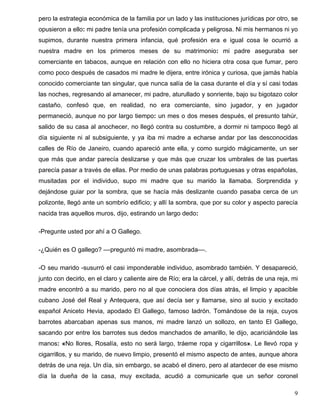 pero la estrategia económica de la familia por un lado y las instituciones jurídicas por otro, se
opusieron a ello: mi padre tenía una profesión complicada y peligrosa. Ni mis hermanos ni yo
supimos, durante nuestra primera infancia, qué profesión era e igual cosa le ocurrió a
nuestra madre en los primeros meses de su matrimonio: mi padre aseguraba ser
comerciante en tabacos, aunque en relación con ello no hiciera otra cosa que fumar, pero
como poco después de casados mi madre le dijera, entre irónica y curiosa, que jamás había
conocido comerciante tan singular, que nunca salía de la casa durante el día y sí casi todas
las noches, regresando al amanecer, mi padre, aturullado y sonriente, bajo su bigotazo color
castaño, confesó que, en realidad, no era comerciante, sino jugador, y en jugador
permaneció, aunque no por largo tiempo: un mes o dos meses después, el presunto tahúr,
salido de su casa al anochecer, no llegó contra su costumbre, a dormir ni tampoco llegó al
día siguiente ni al subsiguiente, y ya iba mi madre a echarse andar por las desconocidas
calles de Río de Janeiro, cuando apareció ante ella, y como surgido mágicamente, un ser
que más que andar parecía deslizarse y que más que cruzar los umbrales de las puertas
parecía pasar a través de ellas. Por medio de unas palabras portuguesas y otras españolas,
musitadas por el individuo, supo mi madre que su marido la llamaba. Sorprendida y
dejándose guiar por la sombra, que se hacía más deslizante cuando pasaba cerca de un
polizonte, llegó ante un sombrío edificio; y allí la sombra, que por su color y aspecto parecía
nacida tras aquellos muros, dijo, estirando un largo dedo:
-Pregunte usted por ahí a O Gallego.
-¿Quién es O gallego? ––preguntó mi madre, asombrada––.
-O seu marido -susurró el casi imponderable individuo, asombrado también. Y desapareció,
junto con decirlo, en el claro y caliente aire de Río; era la cárcel, y allí, detrás de una reja, mi
madre encontró a su marido, pero no al que conociera dos días atrás, el limpio y apacible
cubano José del Real y Antequera, que así decía ser y llamarse, sino al sucio y excitado
español Aniceto Hevia, apodado El Gallego, famoso ladrón. Tomándose de la reja, cuyos
barrotes abarcaban apenas sus manos, mi madre lanzó un sollozo, en tanto El Gallego,
sacando por entre los barrotes sus dedos manchados de amarillo, le dijo, acariciándole las
manos: «No llores, Rosalía, esto no será largo, tráeme ropa y cigarrillos». Le llevó ropa y
cigarrillos, y su marido, de nuevo limpio, presentó el mismo aspecto de antes, aunque ahora
detrás de una reja. Un día, sin embargo, se acabó el dinero, pero al atardecer de ese mismo
día la dueña de la casa, muy excitada, acudió a comunicarle que un señor coronel
9
 