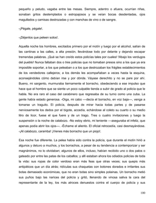 pequeño y peludo, vagaba entre las mesas. Siempre, adentro o afuera, ocurrían riñas,
sonaban gritos destemplados o estropajosos y se veían bocas desdentadas, ojos
magullados y camisas destrozadas y con manchas de vino o de sangre.
-¡Pégale, pégale!.
-¡Déjenlos que peleen solos!.
Aquella noche los hombres, excitados primero por el motín y luego por el alcohol, salían de
las cantinas a las calles, a alta presión, llevándose todo por delante y dejando escapar
tremendas palabras. ¡Qué se han creído estos policías tales por cuales! !Abajo los verdugos
del pueblo! Nunca faltaban dos o tres policías que no tomaban presos sino a los que ya era
imposible soportar, a los que peleaban o a los que destrozaban los frágiles establecimientos
de los vendedores callejeros; a los demás les acompañaban a veces hasta la esquina,
aconsejándoles cómo debían irse y por dónde. Váyase derechito y no se pare por ahí.
Bueno, mi sargento, murmuraba tiernamente el borracho, obedeciendo a ese impulso que
hace que el hombre que se siente un poco culpable tienda a subir de grado al policía que le
habla. No era raro el caso del carabinero que regresaba de su turno como una cuba. La
gente había estado generosa. -Oiga, mi cabo ––decía el borracho, en voz baja––, venga a
tomarse un traguito. El policía, después de mirar hacia todas partes y de pasarse
nerviosamente los dedos por el bigote, accedía, echándose al coleto su cuarto o su medio
litro de licor, fuese el que fuere y de un trago. Tres o cuatro invitaciones y luego la
suspensión o la noche de calabozo. -No estoy ebrio, mi teniente ––aseguraba el infeliz, que
apenas podía abrir los ojos––. -Échame el aliento. El oficial retrocedía, casi desmayándose.
-¡Al calabozo, caramba! ¡Vienes más borracho que un piojo!.
Esa noche fue diferente. La pelea había sido contra la policía, que durante el motín hirió a
algunos y detuvo a muchos, y los borrachos, a pesar de su tendencia a contemporizar y ser
magnánimos, no lo olvidaban; algunos de ellos, incluso, habían recibido uno o dos palos o
gateado por entre las patas de los caballos; y allí estaban ahora los odiados policías de toda
la vida: sus ropas de color verdoso eran más feas que otras veces; sus quepis más
antipáticos que un día atrás; ridículas sus chaquetas con botones dorados e irritantes sus
botas demasiado económicas, que no eran botas sino simples polainas. Un borracho metió
sus puños bajo las narices del policía y gritó, llenando de vinosa saliva la cara del
representante de la ley, los más atroces denuestos contra el cuerpo de policía y sus
100
 