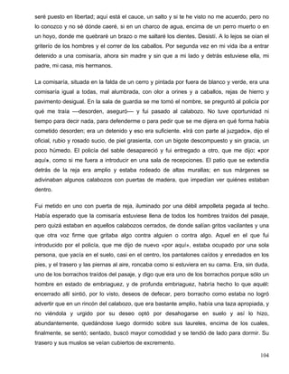 seré puesto en libertad; aquí está el cauce, un salto y si te he visto no me acuerdo, pero no
lo conozco y no sé dónde caeré, si en un charco de agua, encima de un perro muerto o en
un hoyo, donde me quebraré un brazo o me saltaré los dientes. Desistí. A lo lejos se oían el
griterío de los hombres y el correr de los caballos. Por segunda vez en mi vida iba a entrar
detenido a una comisaría, ahora sin madre y sin que a mi lado y detrás estuviese ella, mi
padre, mi casa, mis hermanos.
La comisaría, situada en la falda de un cerro y pintada por fuera de blanco y verde, era una
comisaría igual a todas, mal alumbrada, con olor a orines y a caballos, rejas de hierro y
pavimento desigual. En la sala de guardia se me tomó el nombre, se preguntó al policía por
qué me traía ––desorden, aseguró–– y fui pasado al calabozo. No tuve oportunidad ni
tiempo para decir nada, para defenderme o para pedir que se me dijera en qué forma había
cometido desorden; era un detenido y eso era suficiente. «Irá con parte al juzgado», dijo el
oficial, rubio y rosado sucio, de piel grasienta, con un bigote descompuesto y sin gracia, un
poco húmedo. El policía del sable desapareció y fui entregado a otro, que me dijo: «por
aquí», como si me fuera a introducir en una sala de recepciones. El patio que se extendía
detrás de la reja era amplio y estaba rodeado de altas murallas; en sus márgenes se
adivinaban algunos calabozos con puertas de madera, que impedían ver quiénes estaban
dentro.
Fui metido en uno con puerta de reja, iluminado por una débil ampolleta pegada al techo.
Había esperado que la comisaría estuviese llena de todos los hombres traídos del pasaje,
pero quizá estaban en aquellos calabozos cerrados, de donde salían gritos vacilantes y una
que otra voz firme que gritaba algo contra alguien o contra algo. Aquel en el que fui
introducido por el policía, que me dijo de nuevo «por aquí», estaba ocupado por una sola
persona, que yacía en el suelo, casi en el centro, los pantalones caídos y enredados en los
pies, y el trasero y las piernas al aire, roncaba como si estuviera en su cama. Era, sin duda,
uno de los borrachos traídos del pasaje, y digo que era uno de los borrachos porque sólo un
hombre en estado de embriaguez, y de profunda embriaguez, habría hecho lo que aquél:
encerrado allí sintió, por lo visto, deseos de defecar, pero borracho como estaba no logró
advertir que en un rincón del calabozo, que era bastante amplio, había una taza apropiada, y
no viéndola y urgido por su deseo optó por desahogarse en suelo y así lo hizo,
abundantemente, quedándose luego dormido sobre sus laureles, encima de los cuales,
finalmente, se sentó; sentado, buscó mayor comodidad y se tendió de lado para dormir. Su
trasero y sus muslos se veían cubiertos de excremento.
104
 