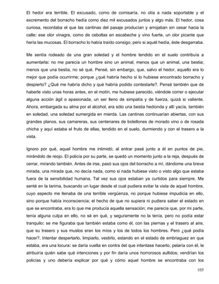 El hedor era terrible. El excusado, como de comisaría, no olía a nada soportable y el
excremento del borracho hedía como diez mil excusados juntos y algo más. El hedor, cosa
curiosa, recordaba el que las cantinas del pasaje producían y arrojaban sin cesar hacia la
calle: ese olor vinagre, como de cebollas en escabeche y vino fuerte, un olor picante que
hería las mucosas. El borracho lo había traído consigo; pero si aquél hedía, éste desgarraba.
Me sentía rodeado de una gran soledad y el hombre tendido en el suelo contribuía a
aumentarla: no me parecía un hombre sino un animal, menos que un animal, una bestia;
menos que una bestia, no sé qué. Pensé, sin embargo, que, salvo el hedor, aquello era lo
mejor que podía ocurrirme; porque ¿qué habría hecho si lo hubiese encontrado borracho y
despierto? ¿Qué me habría dicho y qué habría podido contestarle?. Pensé también que de
haberle visto unas horas antes, en el motín, me hubiese parecido, viéndole correr o ejecutar
alguna acción ágil o apasionada, un ser lleno de simpatía y de fuerza, quizá si valiente.
Ahora, embargada su alma por el alcohol, era sólo una bestia hedionda y allí yacía, también
en soledad, una soledad sumergida en mierda. Las cantinas continuarían abiertas, con sus
grandes planos, sus camareras, sus centenares de botellones de morado vino o de rosada
chicha y aquí estaba el fruto de ellas, tendido en el suelo, durmiendo y con el trasero a la
vista.
Ignoro por qué, aquel hombre me intimidó; al entrar pasé junto a él en puntos de pie,
mirándolo de reojo. El policía por su parte, se quedó un momento junto a la reja, después de
cerrar, mirando también. Antes de irse, pasó sus ojos del borracho a mí, dándome una breve
mirada, una mirada que, no decía nada, como si nada hubiese visto o visto algo que estaba
fuera de la sensibilidad humana. Tal vez sus ojos estaban ya curtidos para siempre. Me
senté en la tarima, buscando un lugar desde el cual pudiera evitar la vista de aquel hombre,
cuyo aspecto me llenaba de una terrible vergüenza, no porque hubiese impudicia en ello,
sino porque había inconsciencia; el hecho de que no supiera ni pudiera saber el estado en
que se encontraba, era lo que me producía aquella sensación; me parecía que, por mi parte,
tenía alguna culpa en ello, no sé en qué, y seguramente no la tenía, pero no podía estar
tranquilo: se me figuraba que también estaba como él, con las piernas y el trasero al aire,
que su trasero y sus muslos eran los míos y los de todos los hombres. Pero ¿qué podía
hacer?. Intentar despertarlo, limpiarlo, vestirlo, estando en el estado de embriaguez en que
estaba, era una locura: se daría vuelta en contra del que intentase hacerlo, pelaría con él, le
atribuiría quién sabe qué intenciones y por fin daría unos horrorosos aullidos; vendrían los
policías y uno debería explicar por qué y cómo aquel hombre se encontraba con los
105
 