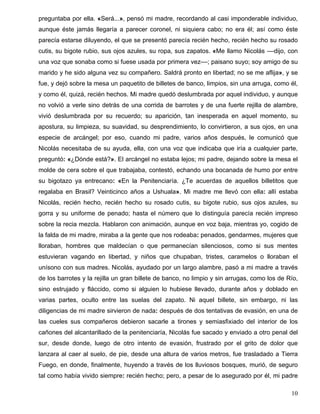 preguntaba por ella. «Será...», pensó mi madre, recordando al casi imponderable individuo,
aunque éste jamás llegaría a parecer coronel, ni siquiera cabo; no era él; así como éste
parecía estarse diluyendo, el que se presentó parecía recién hecho, recién hecho su rosado
cutis, su bigote rubio, sus ojos azules, su ropa, sus zapatos. «Me llamo Nicolás ––dijo, con
una voz que sonaba como si fuese usada por primera vez––; paisano suyo; soy amigo de su
marido y he sido alguna vez su compañero. Saldrá pronto en libertad; no se me aflija», y se
fue, y dejó sobre la mesa un paquetito de billetes de banco, limpios, sin una arruga, como él,
y como él, quizá, recién hechos. Mi madre quedó deslumbrada por aquel individuo, y aunque
no volvió a verle sino detrás de una corrida de barrotes y de una fuerte rejilla de alambre,
vivió deslumbrada por su recuerdo; su aparición, tan inesperada en aquel momento, su
apostura, su limpieza, su suavidad, su desprendimiento, lo convirtieron, a sus ojos, en una
especie de arcángel; por eso, cuando mi padre, varios años después, le comunicó que
Nicolás necesitaba de su ayuda, ella, con una voz que indicaba que iría a cualquier parte,
preguntó: «¿Dónde está?». El arcángel no estaba lejos; mi padre, dejando sobre la mesa el
molde de cera sobre el que trabajaba, contestó, echando una bocanada de humo por entre
su bigotazo ya entrecano: «En la Penitenciaría. ¿Te acuerdas de aquellos billetitos que
regalaba en Brasil? Veinticinco años a Ushuala». Mi madre me llevó con ella: allí estaba
Nicolás, recién hecho, recién hecho su rosado cutis, su bigote rubio, sus ojos azules, su
gorra y su uniforme de penado; hasta el número que lo distinguía parecía recién impreso
sobre la recia mezcla. Hablaron con animación, aunque en voz baja, mientras yo, cogido de
la falda de mi madre, miraba a la gente que nos rodeaba: penados, gendarmes, mujeres que
lloraban, hombres que maldecían o que permanecían silenciosos, como si sus mentes
estuvieran vagando en libertad, y niños que chupaban, tristes, caramelos o lloraban el
unísono con sus madres. Nicolás, ayudado por un largo alambre, pasó a mi madre a través
de los barrotes y la rejilla un gran billete de banco, no limpio y sin arrugas, como los de Río,
sino estrujado y fláccido, como si alguien lo hubiese llevado, durante años y doblado en
varias partes, oculto entre las suelas del zapato. Ni aquel billete, sin embargo, ni las
diligencias de mi madre sirvieron de nada: después de dos tentativas de evasión, en una de
las cueles sus compañeros debieron sacarle a tirones y semiasfixiado del interior de los
cañones del alcantarillado de la penitenciaría, Nicolás fue sacado y enviado a otro penal del
sur, desde donde, luego de otro intento de evasión, frustrado por el grito de dolor que
lanzara al caer al suelo, de pie, desde una altura de varios metros, fue trasladado a Tierra
Fuego, en donde, finalmente, huyendo a través de los lluviosos bosques, murió, de seguro
tal como había vivido siempre: recién hecho; pero, a pesar de lo asegurado por él, mi padre
10
 