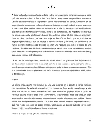 - 7 -
Al bajar del coche miramos hacia un lado y otro, con esa mirada del preso que no se sabe
qué busca o qué quiere: si despedirse de la libertad o reconocer en qué sitio se encuentra.
La calle estaba desierta: a la izquierda se veían, muy próximos, los cerros, iluminados en las
superficies planas, oscuros en las quebradas; a la derecha se adivinaba, tras unos galpones,
el mar; luces rojas, verdes y blancas, oscilando en el aire, lo delataban; allí estaba el mar,
ese mar que los hombres archivadores, como si les perteneciera, me negaban; ese mar que
me atraía, que podía contemplar durante días enteros, desde el alba hasta el anochecer,
pues un pájaro, un barco, un bote, una boya, un lanchón, un humo que se acercaba, se
alejaba o permanecía, y aún sin pájaros ni barcos, sin botes y sin boyas, sin lanchones o sin
humo, siempre mostraba algo diverso: un color, una rizadura, una nube, el rastro de una
corriente, sin contar con el viento, con el que juega, excitándose entre ellos con sus ráfagas
y sus rizaduras, sus latigazos y sus ondulaciones, sus súbitos cambios y sus floreadas olas y
su espuma volando sobre la cresta.
La Sección de Investigaciones, en cambio, era un edificio sin gran atractivo; el piso estaba
en desnivel con la acera y era necesario bajar dos o tres escalones para alcanzarlo y llegar
ante la puerta, con pequeños vidrios de colores, que daba entrada a un zaguán oscuro y frío.
A la izquierda se abría la puerta de una pieza iluminada por una luz pegada al techo, como
la del calabozo.
-Pasen.
La oficina era pequeña y la llenamos de una vez, dejando en el zaguán a varios hombres
que no cupieron. Se veía allí un escritorio con cubierta de felpa verde, rasgada aquí y allá;
entre sus roturas, un tintero, un cenicero de cobra y trozos de papeles; sobre la pared del
fondo un estante lleno de altos libros (archivadores, seguramente): dos o tres sillas, un sillón
y un hombre bajo, de color opaco, pelo ceniciento y rostro picoteado, ojos turbios y labios
secos, más bien pobremente vestido ––el cuello de su camisa mostraba algunas hilachas––,
que nos recibió con cara de pocos amigos. Estaba ante un pupitre cubierto por un gran
libraco, y dijo, humedeciendo en el tintero una pluma:
-Vamos a ver; de a uno: ¿Cómo se llama usted?.
109
 