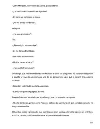 -Cerro Mariposa, conventillo El Álamo, pieza catorce.
-¿Le han tomado impresiones digitales?.
-Sí, claro: ya he tocado el piano.
-¿No ha tenido condenas?.
-Ninguna.
-¿Ha sido procesado?.
-No.
-¿Tiene algún sobrenombre?.
-Sí, me llaman Don Roge.
-Ese no es sobrenombre.
-¡Qué le vamos a hacer?.
-¿Por qué lo traen ahora?.
Don Roge, que había contestado con facilidad a todas las preguntas, no supo qué responder
a aquélla y volvió la cabeza hacia uno de los gendarmes: ¿por qué lo traían? El gendarme
contestó:
-Desorden y atentado contra la propiedad.
-Bueno; con parte al juzgado. El otro.
Rogelio Sánchez, asustado por aquel cargo, que no entendía, se apartó.
-Alberto Contreras, pintor; cerro Polanco, callejón La Veintiuna; sí, por ebriedad; casado; no
tengo sobrenombre.
El hombre opaco y picoteado, que escribía con gran rapidez, afirmó la lapicera en el tintero,
volvió la cabeza y miró detenidamente al pintor Alberto Contreras.
111
 