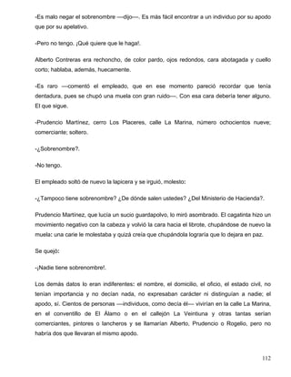 -Es malo negar el sobrenombre ––dijo––. Es más fácil encontrar a un individuo por su apodo
que por su apelativo.
-Pero no tengo. ¡Qué quiere que le haga!.
Alberto Contreras era rechoncho, de color pardo, ojos redondos, cara abotagada y cuello
corto; hablaba, además, huecamente.
-Es raro ––comentó el empleado, que en ese momento pareció recordar que tenía
dentadura, pues se chupó una muela con gran ruido––. Con esa cara debería tener alguno.
El que sigue.
-Prudencio Martínez, cerro Los Placeres, calle La Marina, número ochocientos nueve;
comerciante; soltero.
-¿Sobrenombre?.
-No tengo.
El empleado soltó de nuevo la lapicera y se irguió, molesto:
-¿Tampoco tiene sobrenombre? ¿De dónde salen ustedes? ¿Del Ministerio de Hacienda?.
Prudencio Martínez, que lucía un sucio guardapolvo, lo miró asombrado. El cagatinta hizo un
movimiento negativo con la cabeza y volvió la cara hacia el librote, chupándose de nuevo la
muela: una carie le molestaba y quizá creía que chupándola lograría que lo dejara en paz.
Se quejó:
-¡Nadie tiene sobrenombre!.
Los demás datos lo eran indiferentes: el nombre, el domicilio, el oficio, el estado civil, no
tenían importancia y no decían nada, no expresaban carácter ni distinguían a nadie; el
apodo, sí. Cientos de personas ––individuos, como decía él–– vivirían en la calle La Marina,
en el conventillo de El Álamo o en el callejón La Veintiuna y otras tantas serían
comerciantes, pintores o lancheros y se llamarían Alberto, Prudencio o Rogelio, pero no
habría dos que llevaran el mismo apodo.
112
 