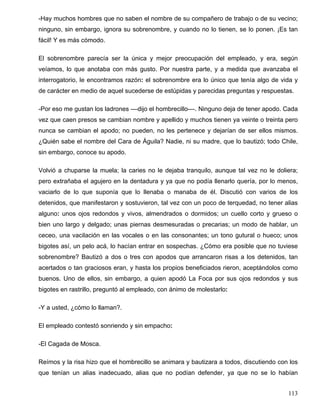 -Hay muchos hombres que no saben el nombre de su compañero de trabajo o de su vecino;
ninguno, sin embargo, ignora su sobrenombre, y cuando no lo tienen, se lo ponen. ¡Es tan
fácil! Y es más cómodo.
El sobrenombre parecía ser la única y mejor preocupación del empleado, y era, según
veíamos, lo que anotaba con más gusto. Por nuestra parte, y a medida que avanzaba el
interrogatorio, le encontramos razón: el sobrenombre era lo único que tenía algo de vida y
de carácter en medio de aquel sucederse de estúpidas y parecidas preguntas y respuestas.
-Por eso me gustan los ladrones ––dijo el hombrecillo––. Ninguno deja de tener apodo. Cada
vez que caen presos se cambian nombre y apellido y muchos tienen ya veinte o treinta pero
nunca se cambian el apodo; no pueden, no les pertenece y dejarían de ser ellos mismos.
¿Quién sabe el nombre del Cara de Águila? Nadie, ni su madre, que lo bautizó; todo Chile,
sin embargo, conoce su apodo.
Volvió a chuparse la muela; la caries no le dejaba tranquilo, aunque tal vez no le doliera;
pero extrañaba el agujero en la dentadura y ya que no podía llenarlo quería, por lo menos,
vaciarlo de lo que suponía que lo llenaba o manaba de él. Discutió con varios de los
detenidos, que manifestaron y sostuvieron, tal vez con un poco de terquedad, no tener alias
alguno: unos ojos redondos y vivos, almendrados o dormidos; un cuello corto y grueso o
bien uno largo y delgado; unas piernas desmesuradas o precarias; un modo de hablar, un
ceceo, una vacilación en las vocales o en las consonantes; un tono gutural o hueco; unos
bigotes así, un pelo acá, lo hacían entrar en sospechas. ¿Cómo era posible que no tuviese
sobrenombre? Bautizó a dos o tres con apodos que arrancaron risas a los detenidos, tan
acertados o tan graciosos eran, y hasta los propios beneficiados rieron, aceptándolos como
buenos. Uno de ellos, sin embargo, a quien apodó La Foca por sus ojos redondos y sus
bigotes en rastrillo, preguntó al empleado, con ánimo de molestarlo:
-Y a usted, ¿cómo lo llaman?.
El empleado contestó sonriendo y sin empacho:
-El Cagada de Mosca.
Reímos y la risa hizo que el hombrecillo se animara y bautizara a todos, discutiendo con los
que tenían un alias inadecuado, alias que no podían defender, ya que no se lo habían
113
 