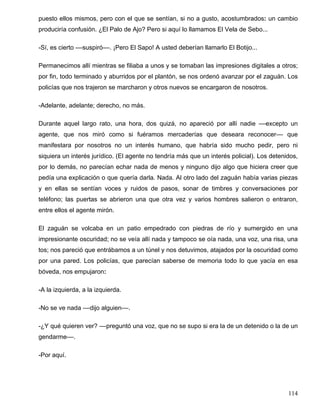 puesto ellos mismos, pero con el que se sentían, si no a gusto, acostumbrados: un cambio
produciría confusión. ¿El Palo de Ajo? Pero si aquí lo llamamos El Vela de Sebo...
-Sí, es cierto ––suspiró––. ¡Pero El Sapo! A usted deberían llamarlo El Botijo...
Permanecimos allí mientras se filiaba a unos y se tomaban las impresiones digitales a otros;
por fin, todo terminado y aburridos por el plantón, se nos ordenó avanzar por el zaguán. Los
policías que nos trajeron se marcharon y otros nuevos se encargaron de nosotros.
-Adelante, adelante; derecho, no más.
Durante aquel largo rato, una hora, dos quizá, no apareció por allí nadie ––excepto un
agente, que nos miró como si fuéramos mercaderías que deseara reconocer–– que
manifestara por nosotros no un interés humano, que habría sido mucho pedir, pero ni
siquiera un interés jurídico. (El agente no tendría más que un interés policial). Los detenidos,
por lo demás, no parecían echar nada de menos y ninguno dijo algo que hiciera creer que
pedía una explicación o que quería darla. Nada. Al otro lado del zaguán había varias piezas
y en ellas se sentían voces y ruidos de pasos, sonar de timbres y conversaciones por
teléfono; las puertas se abrieron una que otra vez y varios hombres salieron o entraron,
entre ellos el agente mirón.
El zaguán se volcaba en un patio empedrado con piedras de río y sumergido en una
impresionante oscuridad; no se veía allí nada y tampoco se oía nada, una voz, una risa, una
tos; nos pareció que entrábamos a un túnel y nos detuvimos, atajados por la oscuridad como
por una pared. Los policías, que parecían saberse de memoria todo lo que yacía en esa
bóveda, nos empujaron:
-A la izquierda, a la izquierda.
-No se ve nada ––dijo alguien––.
-¿Y qué quieren ver? ––preguntó una voz, que no se supo si era la de un detenido o la de un
gendarme––.
-Por aquí.
114
 
