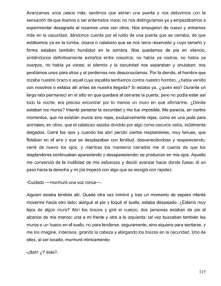 Avanzamos unos pasos más, sentimos que abrían una puerta y nos detuvimos con la
sensación de que íbamos a ser enterrados vivos; no nos distinguíamos ya y empezábamos a
experimentar desagrado al rozarnos unos con otros. Nos empujaron de nuevo y entramos
más en la oscuridad, dándonos cuenta por el ruido de una puerta que se cerraba, de que
estábamos ya en la tumba, cloaca o calabozo que se nos tenía reservado y cuyo tamaño y
forma estaban también hundidos en la sombra. Nos quedamos de pie en silencio,
sintiéndonos definitivamente extraños entre nosotros; no había ya rostros, no había ya
cuerpos, no había ya voces; el silencio y la oscuridad nos separaban y anulaban; nos
perdíamos unos para otros y al perdernos nos desconocíamos. Por lo demás, el hombre que
rozaba nuestro brazo o aquel cuya espalda sentíamos contra nuestro hombro, ¿había venido
con nosotros o estaba allí antes de nuestra llegada? Si estaba ya, ¿quién era? Durante un
largo rato permanecí en el sitio en que quedara al cerrarse la puerta; pero no podía estar así
todo la noche, era preciso encontrar por lo menos un muro en qué afirmarme. ¿Dónde
estaban los muros? Intenté penetrar la oscuridad y me fue imposible. Me parecía, en ciertos
momentos, que no existían muros sino rejas, exclusivamente rejas, como en una jaula para
animales; en otros, que el calabozo estaba dividido por algo como oscuros velos, inútilmente
delgados. Cerré los ojos y cuando los abrí percibí ciertos resplandores, muy tenues, que
flotaban en el aire y que se desplazaban con lentitud, desvaneciéndose y reapareciendo;
cerré de nuevo los ojos, y mientras los mantenía cerrados me di cuenta de que los
resplandores continuaban apareciendo y desapareciendo: se producían en mis ojos. Aquello
me convenció de la inutilidad de mis esfuerzos y decidí avanzar hacia donde fuese; di un
paso hacia la derecha y mi pie tropezó con algo que se recogió con rapidez.
-Cuidado ––murmuró una voz ronca––.
Alguien estaba tendido allí. Quedé otra vez inmóvil y tras un momento de espera intenté
moverme hacia otro lado: alargué el pie y toqué el suelo; estaba despejado. ¿Estaría muy
lejos de algún muro? Abrí los brazos y giré el cuerpo; dos personas estaban de pie al
alcance de mis manos: una a mi frente y otra a la izquierda; tal vez buscaban también los
muros o un hueco en el suelo, no para tenderse, seguramente, sino siquiera para sentarse, y
me los imaginé, indecisos, girando la cabeza y alargando los brazos en la oscuridad. Uno de
ellos, al ser tocado, murmuró irónicamente:
-¡Bah! ¿Y éste?.
115
 