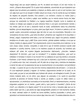 Vagué largo rato por aquel calabozo; por fin, al estirar los brazos, di con dos muros: un
rincón. ¿Estaría desocupado? Di un paso hacia adelante, convencido de que tropezaría con
alguien que me echaría una maldición y tropecé, en efecto, pero no con un ser humano, sino
con algo duro que no se recogió ni habló; toqué con el pie y me di cuenta de que se trataba
de objetos de pequeño tamaño; hice presión y se corrieron; avancé un medio paso y
encontré la orilla; me incliné y palpé: eran ladrillos, por lo menos tenían forma de tales,
aunque me sorprendió su frialdad y su rugosa superficie. Suspiré, como si acabara de
realizar un trabajo que exigiera un gran esfuerzo físico o una gran concentración mental y
me incliné, giré en el aire y descendí hacia el suelo, sentándome sobre los presuntos
ladrillos, que se desperdigaron un poco, pero que logré reunir. Ya tenía un asiento y ahí me
quedé, quieto, procurando averiguar algo del sitio en que me encontraba. Recordé a mis
compañeros de esa noche: ¿qué sería de ellos? ¿Andarían aún vagando en la oscuridad, a
tientas, ciegos, tropezando entre ellos y con los hombres que, según me parecía, estaban
tendidos en el suelo, aquí y allá? Eran como treinta: ¿dónde estaban metidos, si es que se
habían metido en alguna parte? Tan impresionante como la oscuridad era el silencio: no se
oían voces, toses, eructos, ronquidos ni nada de lo que el hombre produce cuando está
despierto o cuando duerme. Como si se hubieran puesto de acuerdo, los hombres que
estaban allí antes de nuestra llegada permanecían silenciosos: ¿dormían, estaban
despiertos? Si dormían, ¿por qué no roncaban? Y si estaban despiertos, ¿por qué no
hablaban ni fumaban ni tosían ni se movían? En un calabozo en que hay treinta o cincuenta
hombres, o aún menos, siempre hay uno o dos que no duermen y que fuman o conversan.
¿Y cuántos eran: dos, tres, cincuenta, mil? Al cabo de un largo rato y mientras me dedicaba
a cerrar los ojos con la esperanza de que se acostumbraran a la oscuridad y me permitieran
ver algo ––a pesar de que no veía sino los mismos resplandores del principio––, oí cerca de
mí una respiración pesada y regular: un hombre, seguramente tendido en el suelo, en el
duro suelo, ya que no era previsible que hubiese allí camas, se entregaba al sueño. En ese
mismo instante sentí, no sé cómo, que alguien se acercaba a mí; quizá la oscuridad
aumentó al ponerse el hombre frente a donde yo estaba o quizá mi olfato indicó su
aproximación: un «individuo» avanzaba en la oscuridad. Sentí un estremecimiento y muchas
preguntas surgieron en mi mente: ¿quién sería y qué querría o buscaba? ¿Sería de los
míos? ¿Lo retendría o lo dejaría pasar? Si no era de los míos y buscaba algo que yo no
podía saber qué era, y que podía ser algo desagradable, pasaría un mal momento; estaba,
es cierto, sentado sobre un montón de duros ladrillos, buenos proyectiles o armas, pero
ignoraba si el hombre llevaría en sus manos algo más duro aún. Ya estaba detenido ante mí.
116
 