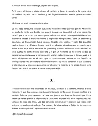 -Creo que me va a dar una fatiga, déjeme salir al patio.
Echó mano al llavero y abrió primero el candado y luego la cerradura: la puerta giró,
lanzando un pequeño chirrido de sierra, y salí. El gendarme volvió a cerrar, guardó su llavero
y dijo:
-Quédese por aquí, pero no vuelva a gritar.
Se fue. Todo transcurrió con gran suavidad y fue sentido más que visto por mí. Allí quedé.
Un soplo de viento, una brisilla, me recorrió la cara; me tranquilicé y di unos pasos. Me
pareció, por la oscuridad que había, que el patio tendría techo, pero aquella brisilla me hizo
levantar la cabeza y mirar: un enorme y negro cielo refulgía arriba. Sentí un escalofrío y
estornudé. La transpiración había cesado. Registré mis bolsillos y hallé dos cigarrillos
medios deshechos y fósforos; fumé y caminé por el patio, mirando de vez en cuando hacia
arriba. Había altos muros alrededor del patiecillo y vi cómo terminaban contra el cielo. No
tenía sueño; me sentía liviano, casi feliz y ni por un momento se me ocurrió la idea de
escaparme; no podía pagar al gendarme con una tan mala moneda; por lo demás, quizá si él
sabía, al dejarme solo en el patio, que no podría escapar; estaba en una Sección de
Investigaciones y no en una feria de entretenimientos. No volví a pensar en lo que sucedería
al día siguiente y empecé a pasearme por el patio y a recordar a mi amigo. Sonreí y me
detuve: me pareció oír su voz al contar su segundo viaje:
- 8 -
-Y una noche en que me encontraba en mi pieza, asomado a la ventana, mirando el cielo
nocturno, vi que dos personas marchaban lentamente por la acera; llevaban mochilas a la
espalda. Esto me puso nervioso. La casa está junto a una línea de ferrocarril por donde
pasan los trenes que van a Valparaíso y a Los Andes; mi pieza está en el segundo piso y su
ventana da hacia esa línea. Las dos personas conversaban y reconocí sus voces: eran
antiguos compañeros de colegio. Era verano y la brisa agitaba el follaje de los sombríos
árboles. Cuando pasaron bajo la ventana los llamé:
-¡Eh! ¡Ipinza! ¡González!.
119
 