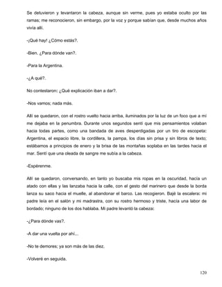 Se detuvieron y levantaron la cabeza, aunque sin verme, pues yo estaba oculto por las
ramas; me reconocieron, sin embargo, por la voz y porque sabían que, desde muchos años
vivía allí.
-¡Qué hay! ¿Cómo estás?.
-Bien. ¿Para dónde van?.
-Para la Argentina.
-¿A qué?.
No contestaron: ¿Qué explicación iban a dar?.
-Nos vamos; nada más.
Allí se quedaron, con el rostro vuelto hacia arriba, iluminados por la luz de un foco que a mí
me dejaba en la penumbra. Durante unos segundos sentí que mis pensamientos volaban
hacia todas partes, como una bandada de aves desperdigadas por un tiro de escopeta:
Argentina, el espacio libre, la cordillera, la pampa, los días sin prisa y sin libros de texto;
estábamos a principios de enero y la brisa de las montañas soplaba en las tardes hacia el
mar. Sentí que una oleada de sangre me subía a la cabeza.
-Espérenme.
Allí se quedaron, conversando, en tanto yo buscaba mis ropas en la oscuridad, hacía un
atado con ellas y las lanzaba hacia la calle, con el gesto del marinero que desde la borda
lanza su saco hacia el muelle, al abandonar el barco. Las recogieron. Bajé la escalera: mi
padre leía en el salón y mi madrastra, con su rostro hermoso y triste, hacía una labor de
bordado; ninguno de los dos hablaba. Mi padre levantó la cabeza:
-¿Para dónde vas?.
-A dar una vuelta por ahí...
-No te demores; ya son más de las diez.
-Volveré en seguida.
120
 
