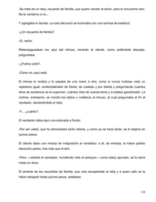 -Se trata de un reloj, recuerdo de familia, que quiero vender al señor, pero lo encuentra caro.
No lo vendería si no...
Y agregaba lo demás. La cara del socio se iluminaba con una sonrisa de beatitud:
-¿Un recuerdo de familia?.
-Sí, señor.
Relampagueaban los ojos del intruso; mirando al cliente, como pidiéndole disculpa,
preguntaba:
-¿Podría verlo?.
-Cómo no; aquí está.
El intruso lo recibía y lo pasaba de una mano a otra, como si nunca hubiese visto un
vejestorio igual, contemplándolo de frente, de costado y por detrás y preguntando cuántos
años de existencia se le suponían, cuántos días de cuerda tenía y si estaba garantizado. La
víctima, entretanto, se mordía los labios y maldecía al intruso, el cual preguntaba al fin al
vendedor, devolviéndole el reloj:
-Y... ¿cuánto?.
El vendedor daba aquí una estocada a fondo:
-Por ser usted, que ha demostrado tanto interés, y como ya se hace tarde, se lo dejaría en
quince pesos.
El cliente daba una mirada de indignación al vendedor: a él, de entrada, le había pedido
dieciocho pesos, tres más que al otro.
-Pero ––añadía el vendedor, hundiendo más el estoque–– como estoy apurado, se lo daría
hasta en doce.
El amante de los recuerdos de familia, que veía escapársele el reloj y a quien sólo se le
había rebajado hasta quince pesos, estallaba:
124
 