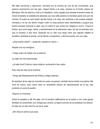 Me dejé convencer y aleccionar, animado por la sonrisa de una de las muchachas, que
parecía acariciarme con los ojos. Llegué frente a la casa, situada en el límite urbano de
Mendoza. Allí me detuve y miré a mi alrededor, como capitán que estudia el terreno antes de
iniciar la batalla: la soledad era absoluta; por esa calle parecía no transitar gente sino por las
noches. El suelo se veía recién barrido frente a la casa, las ventanas y las puertas estaban
cerradas y no se oía dentro ningún ruido; la casa parecía estar deshabitada y juzgué que
podría escapar tranquilo si algo, que no sabía lo que podía ser, llegaba a ocurrir. Toqué el
timbre, que sonó larga, fuerte y extrañamente en la silenciosa casa; tal vez encontraba raro
que lo tocasen a esa hora. Después de un rato muy largo sentí que alguien bajaba la
escalera, tanteaba la puerta, corría barras y picaportes, y abría la puerta: era una vieja.
-¿Qué quiere usted? ––preguntó, escoba en mano––.
Adopté una voz enérgica:
-Traigo orden de hablar con la patrona.
La vieja me miró asombrada:
-¿A esta hora? Está en cama todavía, se levanta a las cuatro.
Eran sólo las diez de la mañana.
-Vengo del Departamento de Policía y traigo órdenes.
El asombro de la vieja se convirtió en susto: al parecer, también tenía miedo a la policía. Me
miró de nuevo, pero como viera mi semblante adusto de representante de la ley, dijo
juntando un poco la puerta:
-Espere un momento.
Subió la escalera y allí me dejó, con el corazón saltándome en el pecho y con unas ganas
terribles de emprender una vertiginosa carrera; la lejana sonrisa de la prostituta me detuvo.
Al cabo de un rato sentí la voz de la vieja:
-¡Eh! Dice la señora que suba.
126
 