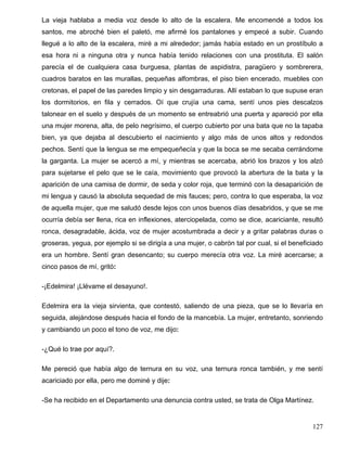 La vieja hablaba a media voz desde lo alto de la escalera. Me encomendé a todos los
santos, me abroché bien el paletó, me afirmé los pantalones y empecé a subir. Cuando
llegué a lo alto de la escalera, miré a mi alrededor; jamás había estado en un prostíbulo a
esa hora ni a ninguna otra y nunca había tenido relaciones con una prostituta. El salón
parecía el de cualquiera casa burguesa, plantas de aspidistra, paragüero y sombrerera,
cuadros baratos en las murallas, pequeñas alfombras, el piso bien encerado, muebles con
cretonas, el papel de las paredes limpio y sin desgarraduras. Allí estaban lo que supuse eran
los dormitorios, en fila y cerrados. Oí que crujía una cama, sentí unos pies descalzos
talonear en el suelo y después de un momento se entreabrió una puerta y apareció por ella
una mujer morena, alta, de pelo negrísimo, el cuerpo cubierto por una bata que no la tapaba
bien, ya que dejaba al descubierto el nacimiento y algo más de unos altos y redondos
pechos. Sentí que la lengua se me empequeñecía y que la boca se me secaba cerrándome
la garganta. La mujer se acercó a mí, y mientras se acercaba, abrió los brazos y los alzó
para sujetarse el pelo que se le caía, movimiento que provocó la abertura de la bata y la
aparición de una camisa de dormir, de seda y color roja, que terminó con la desaparición de
mi lengua y causó la absoluta sequedad de mis fauces; pero, contra lo que esperaba, la voz
de aquella mujer, que me saludó desde lejos con unos buenos días desabridos, y que se me
ocurría debía ser llena, rica en inflexiones, aterciopelada, como se dice, acariciante, resultó
ronca, desagradable, ácida, voz de mujer acostumbrada a decir y a gritar palabras duras o
groseras, yegua, por ejemplo si se dirigía a una mujer, o cabrón tal por cual, si el beneficiado
era un hombre. Sentí gran desencanto; su cuerpo merecía otra voz. La miré acercarse; a
cinco pasos de mí, gritó:
-¡Edelmira! ¡Llévame el desayuno!.
Edelmira era la vieja sirvienta, que contestó, saliendo de una pieza, que se lo llevaría en
seguida, alejándose después hacia el fondo de la mancebía. La mujer, entretanto, sonriendo
y cambiando un poco el tono de voz, me dijo:
-¿Qué lo trae por aquí?.
Me pereció que había algo de ternura en su voz, una ternura ronca también, y me sentí
acariciado por ella, pero me dominé y dije:
-Se ha recibido en el Departamento una denuncia contra usted, se trata de Olga Martínez.
127
 