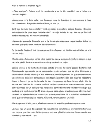 Al oír el nombre la mujer se irguió:
-¿Olga Martínez?. Estaba aquí de pensionista y se ha ido, quedándome a deber una
cantidad de plata.
-Asegura que no le debe nada y que lleva aquí cerca de dos años, sin que nunca se le haya
dado un centavo. Exige que usted me entregue su ropa.
Sentí que la mujer iba a estallar y miré, de reojo, la escalera: estaba desierta. ¿Cuántos
saltos debería dar para llegar hasta la calle?. La mujer estalló: su voz, esa voz profesional,
llena de raspaduras, me hirió los tímpanos:
-¡Yegua de porquería! Después que la he tenido dos años aquí, aguantándole todos los
amantes que quiso tener, me hace esta chanchada.
Se dio vuelta hacia mí, que miraba un sombrero hongo y un bastón que colgaban de una
percha, y dijo:
-Dígale a esa... fulana que venga ella a buscar su ropa y que cuando me haya pagado lo que
me debe, podrá llevarse sus camisas sucias y sus vestidos viejos.
Estaba furiosa; si la muchacha hubiese estado presente lo habría pasado bastante mal.
Abandonando todo recato, no se preocupaba ya de su bata, que se abría libremente y
dejaba ver su camisa rosada y el más allá de sus preciosos pechos, sin que ello me causara
ya sentimiento alguno de sensualidad: para llegar a acostarse con esa mujer se necesitaría
dinero o fuerza y yo no tenía nada de eso ni esperanza de llega tenerlo algún día. La
ternura, esa preciosa flor humana y animal, debía morir entre sus manos o entre su piernas
como quemada por un ácido; la vida no le había permitido cultivarla o quizá nunca supo que
existiera ni la echó de menos. Mi único, deseo a esas alturas era alejarme de allí, irme, huir,
pero era un representante de la autoridad y un representante de la autoridad no debe huir,
salvo que haya motivos para hacerlo. Respondí, tartamudeando un poco:
-Hablé ayer con el jefe y es el jefe el que me manda a decirle que le entregue su ropa.
La mujer hizo un gesto de sorpresa y de nuevo la miré con atención: era realmente hermosa,
ojos negros, grandes cejas, labios gruesos, morena. ¿Qué tendrían que hacer con ella ese
sombrero y ese bastón? Dijo:
128
 