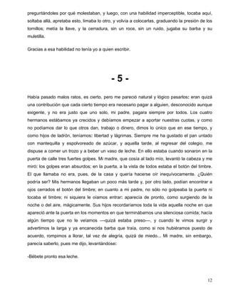 preguntándoles por qué molestaban, y luego, con una habilidad imperceptible, tocaba aquí,
soltaba allá, apretaba esto, limaba lo otro, y volvía a colocarlas, graduando la presión de los
tornillos; metía la llave, y la cerradura, sin un roce, sin un ruido, jugaba su barba y su
muletilla.
Gracias a esa habilidad no tenía yo a quien escribir.
- 5 -
Había pasado malos ratos, es cierto, pero me pareció natural y lógico pasarlos: eran quizá
una contribución que cada cierto tiempo era necesario pagar a alguien, desconocido aunque
exigente, y no era justo que uno solo, mi padre, pagara siempre por todos. Los cuatro
hermanos estábamos ya crecidos y debíamos empezar a aportar nuestras cuotas, y como
no podíamos dar lo que otros dan, trabajo o dinero, dimos lo único que en ese tiempo, y
como hijos de ladrón, teníamos: libertad y lágrimas. Siempre me ha gustado el pan untado
con mantequilla y espolvoreado de azúcar, y aquella tarde, al regresar del colegio, me
dispuse a comer un trozo y a beber un vaso de leche. En ello estaba cuando sonaron en la
puerta de calle tres fuertes golpes. Mi madre, que cosía al lado mío, levantó la cabeza y me
miró: los golpes eran absurdos; en la puerta, a la vista de todos estaba el botón del timbre.
El que llamaba no era, pues, de la casa y quería hacerse oír inequívocamente. ¿Quién
podría ser? Mis hermanos llegaban un poco más tarde y, por otro lado, podían encontrar a
ojos cerrados el botón del timbre; en cuanto a mi padre, no sólo no golpeaba la puerta ni
tocaba el timbre; ni siquiera le oíamos entrar: aparecía de pronto, como surgiendo de la
noche o del aire, mágicamente. Sus hijos recordaríamos toda la vida aquella noche en que
apareció ante la puerta en los momentos en que terminábamos una silenciosa comida; hacía
algún tiempo que no le veíamos ––quizá estaba preso––, y cuando le vimos surgir y
advertimos la larga y ya encanecida barba que traía, como si nos hubiéramos puesto de
acuerdo, rompimos a llorar, tal vez de alegría, quizá de miedo... Mi madre, sin embargo,
parecía saberlo, pues me dijo, levantándose:
-Bébete pronto esa leche.
12
 