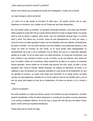 -¿Dice usted que el jefe lo mandó? ¿Antoñito?.
Asentí: don Antonio de Larrazábal era el jefe de investigación, mi jefe, por lo demás.
La mujer prosiguió, ahora sonriendo:
-¿Y cómo no lo dijo desde el principio? Si está aquí... Se quedó anoche con la Julia.
Espérese un momento; voy a hablar con él. Puede ser que haya despertado...
Dio una media vuelta; yo también. La escalera continuaba desierta. ¿De modo que Antoñito
había pasado la noche allí? No sé cuánto tiempo demoró la mujer en llegar frente a la puerta
ante la cual se detuvo y golpeó; años quizá. Una voz soñolienta rezongó algo y la dueña
abrió y entró. Por última vez, al entrar, antes de que desapareciera, la miré; por atrás, y
como de nuevo se había ajustado la bata, era tan deseable como por delante, cimbreándose
de babor a estribor, con sus altos tacones, sus finos tobillos y sus poderosas piernas; a esa
mujer, en tanto se moviera de ese modo, no le haría jamás nada desagradable un
representante de la ley o de la autoridad. Fue la última vez que la vi; segundos después
estaba en la calle. Ya en la acera sentí una rabia tremenda, no contra las muchachas, que
eran víctimas y que siempre lo serían, ya de un truhán, ya de una patrona, sino contra los
que me habían metido en la aventura; debía separarme de ellos si no quería, el momento
menos pensado, verme metido en un enredo más grande. No volví, pues, al hotel, y al día
siguiente volví hacia la Pampa. Meses después, de regreso en Mendoza, al entrar a un
calabozo a que me llevaban por supuesto sabotaje en unas obras de enmaderación en que
me ganaba el puchero, ¿a quién cree usted que encontré? A mi amigo Ipinza, la barba
crecida, los ojos legañosos, sentado en un rincón sobré el culo de una botella vacía y con el
aire de quien sólo espera la hora de su fusilamiento. Al verme se abrazó a mí y rompió a
llorar.
-¿Qué te ha pasado?.
No pudo contestar y lo dejé que llorara a gusto: con el llanto sus ojos enrojecieron, la barba
pareció enredársele e hilos de saliva empezaron a correrle por los pelos; se puso espantoso
y me produjo verdadera lástima: no sé por qué, a pesar del mal rato que me habían hecho
pasar, sentía cariño por aquellos badulaques.
-Estoy preso por la muerte de Olga.
129
 