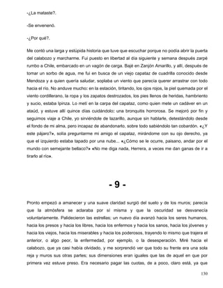 -¿La mataste?.
-Se envenenó.
-¿Por qué?.
Me contó una larga y estúpida historia que tuve que escuchar porque no podía abrir la puerta
del calabozo y marcharme. Fui puesto en libertad al día siguiente y semana después zarpé
rumbo a Chile, embarcado en un vagón de carga. Bajé en Zanjón Amarillo, y allí, después de
tomar un sorbo de agua, me fui en busca de un viejo capataz de cuadrilla conocido desde
Mendoza y a quien quería saludar, soplaba un viento que parecía querer arrastrar con todo
hacia el río. No anduve mucho: en la estación, tiritando, los ojos rojos, la piel quemada por el
viento cordillerano, la ropa y los zapatos destrozados, los pies llenos de heridas, hambriento
y sucio, estaba Ipinza. Lo metí en la carpa del capataz, como quien mete un cadáver en un
ataúd, y estuve allí quince días cuidándolo: una bronquitis horrorosa. Se mejoró por fin y
seguimos viaje a Chile, yo sirviéndole de lazarillo, aunque sin hablarle, detestándolo desde
el fondo de mi alma, pero incapaz de abandonarlo, sobre todo sabiéndolo tan cobardón. «¿Y
este pájaro?», solía preguntarme mi amigo el capataz, mirándome con su ojo derecho, ya
que el izquierdo estaba tapado por una nube... «¿Cómo se le ocurre, paisano, andar por el
mundo con semejante bellaco?» «No me diga nada, Herrera, a veces me dan ganas de ir a
tirarlo al río».
- 9 -
Pronto empezó a amanecer y una suave claridad surgió del suelo y de los muros; parecía
que la atmósfera se aclaraba por sí misma y que la oscuridad se desvanecía
voluntariamente. Palidecieron las estrellas; un nuevo día avanzó hacia los seres humanos,
hacia los presos y hacia los libres, hacia los enfermos y hacia los sanos, hacia los jóvenes y
hacia los viejos, hacia los miserables y hacia los poderosos, trayendo lo mismo que trajera el
anterior, o algo peor, la enfermedad, por ejemplo, o la desesperación. Miré hacia el
calabozo, que ya casi había olvidado, y me sorprendió ver que todo su frente era una sola
reja y muros sus otras partes; sus dimensiones eran iguales que las de aquel en que por
primera vez estuve preso. Era necesario pagar las cuotas, de a poco, claro está, ya que
130
 