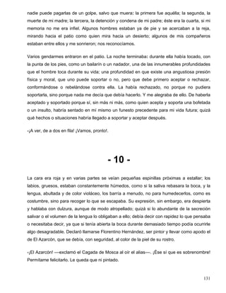 nadie puede pagarlas de un golpe, salvo que muera: la primera fue aquélla; la segunda, la
muerte de mi madre; la tercera, la detención y condena de mi padre; éste era la cuarta, si mi
memoria no me era infiel. Algunos hombres estaban ya de pie y se acercaban a la reja,
mirando hacia el patio como quien mira hacia un desierto; algunos de mis compañeros
estaban entre ellos y me sonrieron; nos reconocíamos.
Varios gendarmes entraron en el patio. La noche terminaba: durante ella había tocado, con
la punta de los pies, como un bailarín o un nadador, una de las innumerables profundidades
que el hombre toca durante su vida; una profundidad en que existe una angustiosa presión
física y moral, que uno puede soportar o no, pero que debe primero aceptar o rechazar,
conformándose o rebelándose contra ella. La había rechazado, no porque no pudiera
soportarla, sino porque nada me decía que debía hacerlo. Y me alegraba de ello. De haberla
aceptado y soportado porque sí, sin más ni más, como quien acepta y soporta una bofetada
o un insulto, habría sentado en mí mismo un funesto precedente para mi vida futura; quizá
qué hechos o situaciones habría llegado a soportar y aceptar después.
-¡A ver, de a dos en fila! ¡Vamos, pronto!.
- 10 -
La cara era roja y en varias partes se veían pequeñas espinillas próximas a estallar; los
labios, gruesos, estaban constantemente húmedos, como si la saliva rebasara la boca, y la
lengua, abultada y de color violáceo, los barría a menudo, no para humedecerlos, como es
costumbre, sino para recoger lo que se escapaba. Su expresión, sin embargo, era despierta
y hablaba con dulzura, aunque de modo atropellado; quizá si lo abundante de la secreción
salivar o el volumen de la lengua lo obligaban a ello; debía decir con rapidez lo que pensaba
o necesitaba decir, ya que si tenía abierta la boca durante demasiado tiempo podía ocurrirle
algo desagradable. Declaró llamarse Florentino Hernández, ser pintor y llevar como apodo el
de El Azarcón, que se debía, con seguridad, al color de la piel de su rostro.
-¡El Azarcón! ––exclamó el Cagada de Mosca al oír el alias––. ¡Ése sí que es sobrenombre!
Permítame felicitarlo. Le queda que ni pintado.
131
 