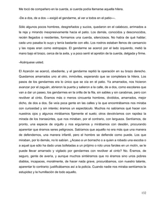 Me tocó de compañero en la cuerda, si cuerda podía llamarse aquella hilera.
-De a dos, de a dos ––exigió el gendarme, al ver a todos en el patio––.
Sólo algunos pocos hombres, desgreñados y sucios, quedaron en el calabozo, arrimados a
la reja y mirando inexpresivamente hacia el patio. Los demás, conocidos y desconocidos,
recién llegados o residentes, formamos una cuerda, silenciosos. No había de qué hablar;
cada uno pasaba lo suyo y tenía bastante con ello. Los rostros estaban llenos de cansancio
y las ropas eran como estropajos. El gendarme se acercó por el lado izquierdo, metió la
mano bajo el brazo, cerca de la axila, y a poco sentí el apretón de la cuerda, delgada y firme.
-Acérquese usted.
El Azarcón se acercó, obediente, y el gendarme repitió la operación en su brazo derecho.
Quedamos amarrados uno al otro, inmóviles, esperando que se completara la hilera. Los
pasos de los gendarmes era lo único que se oía en el patio. Ya amarrados, nos hicieron
avanzar por el zaguán, abrieron la puerta y salieron a la calle, de a dos, como escolares que
van a dar un paseo, los gendarmes en la orilla de la fila, sin sables y sin carabinas, pero con
revólver al cinto. Éramos más o menos cincuenta hombres, divididos, amarrados, mejor
dicho, de dos a dos. Se veía poca gente en las calles y la que encontrábamos nos miraba
con curiosidad y sin interés: éramos un espectáculo. Muchos no sabíamos qué hacer con
nuestros ojos y algunos mirábamos fijamente el suelo; otros devolvíamos con rapidez la
mirada de los transeúntes, que nos miraban, por el contrario, con largueza. Sentíamos, de
pronto, una especie de orgullo y nos erguíamos y mirábamos con desdén, procurando
aparentar que éramos seres peligrosos. Sabíamos que aquello no era más que una manera
de defendernos, una manera infantil, pero el hombre se defiende como puede. Los que
miraban, por lo demás, no lo sabían. ¿Acaso a un borracho o a quien a robado una escoba o
a aquel que sólo ha dado unas bofetadas a un prójimo o roto unos faroles en un motín, se le
puede llevar amarrado y vigilado por gendarmes con revólver al cinto? No. Éramos, de
seguro, gente de avería, y aunque muchos sintiéramos que no éramos sino unos pobres
diablos, incapaces, moralmente, de hacer nada grave, procurábamos, con nuestro talante,
aparentar lo contrario: justificábamos así a la policía. Cuando nadie nos miraba sentíamos la
estupidez y la humillación de todo aquello.
132
 