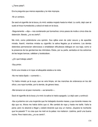-¿Tiene plata?.
Era la pregunta que menos esperaba y la más impropia.
-Ni un centavo.
Se sacó el cigarrillo de la boca y lo miró: estaba mojado hasta la mitad. Lo cortó, dejó caer al
suelo el trozo humedecido y colocó el resto en la boca.
-Seguramente ––dijo–– nos condenarán por borrachos: cinco pesos de multa o cinco días de
detención. Barato, ¿no es cierto?.
Me miró, como pidiéndome una opinión. Sus ojillos eran de color oscuro y de apacible
mirada. Asentí, mientras miraba su cigarrillo: la saliva llegaba ya al extremo. Los demás
detenidos permanecían silenciosos o entablaban dificultosos diálogos en voz baja, como si
la presencia de los gendarmes les intimidara. Éstos, por su parte, sentados en los extremos
de las largas bancas, callaban y bostezaban.
-¿En qué trabaja usted?.
-Soy pintor.
Echó una mirada a mi ropa: el albayalde estaba a la vista.
-No me había fijado ––comentó––.
Yo había mirado ya la suya, que se veía limpia, sin las manchas de ordenanza en los del
oficio; una ropa humilde, por lo demás, de género tieso.
-Me tomaron en el peor momento ––se lamentó––.
Sacó el cigarrillo de la boca y lo miró: la saliva lo había apagado. Lo dejó caer y continuó:
-Iba a juntarme con una mujercita que he trabajado durante meses y que durante meses me
dijo que no. Ahora me había dicho que sí. Me cambié de ropa y hasta me bañé. Valía la
pena; pero no alcancé a llegar y estará diciendo que soy un marica. ¡Supiera la nochecita
que he pasado! Y no crea que me metí en la pelea: me metieron. Lástima, perdí una buena
noche. Pero habrá otra, ¿no es cierto?.
134
 