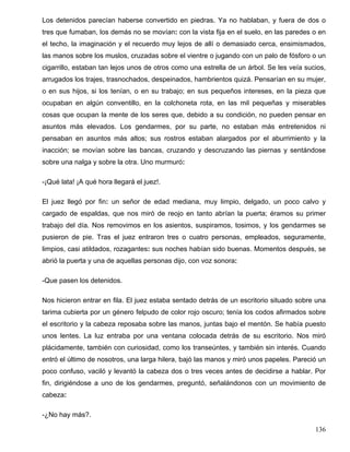 Los detenidos parecían haberse convertido en piedras. Ya no hablaban, y fuera de dos o
tres que fumaban, los demás no se movían: con la vista fija en el suelo, en las paredes o en
el techo, la imaginación y el recuerdo muy lejos de allí o demasiado cerca, ensimismados,
las manos sobre los muslos, cruzadas sobre el vientre o jugando con un palo de fósforo o un
cigarrillo, estaban tan lejos unos de otros como una estrella de un árbol. Se les veía sucios,
arrugados los trajes, trasnochados, despeinados, hambrientos quizá. Pensarían en su mujer,
o en sus hijos, si los tenían, o en su trabajo; en sus pequeños intereses, en la pieza que
ocupaban en algún conventillo, en la colchoneta rota, en las mil pequeñas y miserables
cosas que ocupan la mente de los seres que, debido a su condición, no pueden pensar en
asuntos más elevados. Los gendarmes, por su parte, no estaban más entretenidos ni
pensaban en asuntos más altos; sus rostros estaban alargados por el aburrimiento y la
inacción; se movían sobre las bancas, cruzando y descruzando las piernas y sentándose
sobre una nalga y sobre la otra. Uno murmuró:
-¡Qué lata! ¡A qué hora llegará el juez!.
El juez llegó por fin: un señor de edad mediana, muy limpio, delgado, un poco calvo y
cargado de espaldas, que nos miró de reojo en tanto abrían la puerta; éramos su primer
trabajo del día. Nos removimos en los asientos, suspiramos, tosimos, y los gendarmes se
pusieron de pie. Tras el juez entraron tres o cuatro personas, empleados, seguramente,
limpios, casi atildados, rozagantes: sus noches habían sido buenas. Momentos después, se
abrió la puerta y una de aquellas personas dijo, con voz sonora:
-Que pasen los detenidos.
Nos hicieron entrar en fila. El juez estaba sentado detrás de un escritorio situado sobre una
tarima cubierta por un género felpudo de color rojo oscuro; tenía los codos afirmados sobre
el escritorio y la cabeza reposaba sobre las manos, juntas bajo el mentón. Se había puesto
unos lentes. La luz entraba por una ventana colocada detrás de su escritorio. Nos miró
plácidamente, también con curiosidad, como los transeúntes, y también sin interés. Cuando
entró el último de nosotros, una larga hilera, bajó las manos y miró unos papeles. Pareció un
poco confuso, vaciló y levantó la cabeza dos o tres veces antes de decidirse a hablar. Por
fin, dirigiéndose a uno de los gendarmes, preguntó, señalándonos con un movimiento de
cabeza:
-¿No hay más?.
136
 