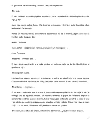 El gendarme vaciló también y contestó, después de pensarlo:
-No, usía.
El juez manoteó sobre los papeles, levantando unos, bajando otros; después pareció contar
algo, y dijo:
-Aquí hay cuatro partes: hurto, riña, lesiones y desorden, y treinta y siete detenidos. ¡Qué
barbaridad! Parece mitin.
Pensó un instante; tal vez el número le acobardaba: no es lo mismo juzgar a uno que a
treinta y siete. Después dijo:
-Pedro Cárdenas.
-Aquí, señor ––respondió un hombre, avanzando un medio paso––.
-Juan Contreras.
-Presente ––contestó otro––.
El juez siguió nombrando y a cada nombre un detenido salía de la fila. Dirigiéndose al
gendarme, dijo:
-Que esperen afuera.
Los hombres salieron sin mucho entusiasmo; la salida les significaba una mayor espera.
Quedamos los que veníamos por riña y desorden, pero, aun así, el juez pareció intranquilo.
-No entiendo ––murmuró––.
El secretario se levantó y se acercó a él, cambiando algunas palabras en voz baja; el juez le
entregó uno de aquellos papeles. Sin vacilar y mirando el papel, el secretario empezó a
recitar más nombres. Cuando terminó, había tres grupos en la sala. Devolvió el papel al juez
y se retiró a su escritorio, más pequeño, situado a un lado y abajo. El juez nos volvió a mirar,
y dijo, con voz lenta y titubeante, dirigiéndose a uno de los grupos:
-Desorden, riña, rotura de faroles, volcamiento de tranvías... ¿Qué tienen que alegar?.
137
 
