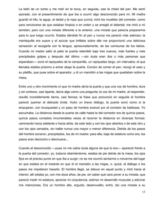 La bebí de un sorbo y me metí en la boca, en seguida, casi la mitad del pan. Me sentí
azorado, con el presentimiento de que iba a ocurrir algo desconocido para mí. Mi madre
guardó el hilo, la aguja, el dedal y la ropa que zurcía; miró los muebles del comedor, como
para cerciorarse de que estaban limpios o en orden y se arregló el delantal; me miró a mí
también; pero con una mirada diferente a la anterior, una mirada que parecía prepararme
para lo que luego ocurrió. Estaba dándole fin al pan y nunca me pareció más sabroso: la
mantequilla era suave y el azúcar que brillaba sobre ella me proporcionó una deliciosa
sensación al recogerla con la lengua, apresuradamente, de las comisuras de los labios.
Cuando mi madre salió al patio la puerta retembló bajo tres nuevos, más fuertes y más
precipitados golpes y después del último ––sin duda eran dos o más personas que
esperaban–– sonó el repiqueteo de la campanilla, un repiqueteo largo, sin intervalos; el que
llamaba estaba próximo a echar abajo la puerta. Concluí de comer el pan, recogí el vaso y
su platillo, que puse sobre el aparador, y di un manotón a las migas que quedaban sobre la
mesa.
Entre uno y otro movimiento oí que mi madre abría la puerta y que una voz de hombre, dura
y sin cortesía, casi tajante, decía algo como una pregunta; la voz de mi madre, al responder,
resultó increíblemente tierna, casi llorosa; la frase que pronunció en seguida el hombre
pareció quemar el delicado brote. Hubo un breve diálogo, la puerta sonó como si la
empujaran, con brusquedad y un paso de hombre avanzó por el corredor de baldosas. Yo
escuchaba. La distancia desde la puerta de calle hasta la del comedor era de quince pasos,
quince pasos contados innumerables veces al recorrer la distancia en diversas formas:
caminando hacia adelante o hacia atrás, de este lado y con los ojos abiertos o de este otro y
con los ojos cerrados, sin hallar nunca una mayor o menor diferencia. Detrás de los pasos
del hombre sonaron, precipitados, los de mi madre: para ella, baja de estatura como era, los
pasos eran dieciocho o diecinueve...
Cuando el desconocido ––pues no me cabía duda alguna de que lo era–– apareció frente a
la puerta del comedor, yo, todavía relamiéndome, estaba de pie detrás de la mesa, los ojos
fijos en el preciso punto en que iba a surgir; no se me ocurrió sentarme o moverme del lugar
en que estaba en el instante en que di el manotón a las migas, o, quizá, el diálogo o los
pasos me impidieron hacerlo. El hombre llegó, se detuvo en aquel punto y miró hacia el
interior: allí estaba yo, con mis doce años, de pie, sin saber qué cara poner a su mirada, que
pareció medir mi estatura, apreciar mi corpulencia, estimar mi desarrollo muscular y adivinar
mis intenciones. Era un hombre alto, erguido, desenvuelto; entró, dio una mirada a su
13
 