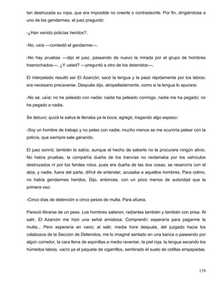 tan destrozada su ropa, que era imposible no creerle o contradecirle. Por fin, dirigiéndose a
uno de los gendarmes, el juez preguntó:
-¿Han venido policías heridos?.
-No, usía ––contestó el gendarme––.
-No hay pruebas ––dijo el juez, paseando de nuevo la mirada por el grupo de hombres
trasnochados––. ¿Y usted? ––preguntó a otro de los detenidos––.
El interpelado resultó ser El Azarcón; sacó la lengua y la pasó rápidamente por los labios:
era necesario precaverse. Después dijo, atropelladamente, como si la lengua lo apurara:
-No sé, usía: no he peleado con nadie: nadie ha peleado conmigo, nadie me ha pegado; no
he pegado a nadie.
Se detuvo; quizá la saliva le llenaba ya la boca; agregó, tragando algo espeso:
-Soy un hombre de trabajo y no peleo con nadie; mucho menos se me ocurriría pelear con la
policía, que siempre sale ganando.
El juez sonrió; también lo sabía, aunque el hecho de saberlo no le procurara ningún alivio.
No había pruebas, la compañía dueña de los tranvías no reclamaba por los vehículos
destrozados ni por los faroles rotos, pues era dueña de las dos cosas; se resarciría con el
alza; y nadie, fuera del parte, difícil de entender, acusaba a aquellos hombres. Para colmo,
no había gendarmes heridos. Dijo, entonces, con un poco menos de autoridad que la
primera vez:
-Cinco días de detención o cinco pesos de multa. Para afuera.
Pareció librarse de un peso. Los hombres salieron, radiantes también y también con prisa. Al
salir, El Azarcón me hizo una señal amistosa. Comprendí: esperaría para pagarme la
multa... Pero esperaría en vano; al salir, media hora después, del juzgado hacia los
calabozos de la Sección de Detenidos, me lo imaginé sentado en una banca o paseando por
algún corredor, la cara llena de espinillas a medio reventar, la piel roja, la lengua secando los
húmedos labios, vacío ya el paquete de cigarrillos, sembrado el suelo de colillas empapadas.
139
 