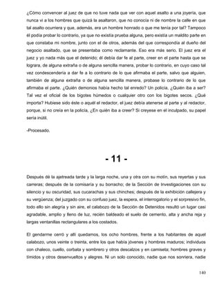 ¿Cómo convencer al juez de que no tuve nada que ver con aquel asalto a una joyería, que
nunca vi a los hombres que quizá la asaltaron, que no conocía ni de nombre la calle en que
tal asalto ocurriera y que, además, era un hombre honrado o que me tenía por tal? Tampoco
él podía probar lo contrario, ya que no existía prueba alguna, pero existía un maldito parte en
que constaba mi nombre, junto con el de otros, además del que correspondía al dueño del
negocio asaltado, que se presentaba como reclamante. Eso era más serio. El juez era el
juez y yo nada más que el detenido; él debía dar fe al parte, creer en el parte hasta que se
lograra, de alguna extraña o de alguna sencilla manera, probar lo contrario, en cuyo caso tal
vez condescendería a dar fe a lo contrario de lo que afirmaba el parte, salvo que alguien,
también de alguna extraña o de alguna sencilla manera, probase lo contrario de lo que
afirmaba el parte. ¿Quién demonios había hecho tal enredo? Un policía, ¿Quién iba a ser?
Tal vez el oficial de los bigotes húmedos o cualquier otro con los bigotes secos. ¿Qué
importa? Hubiese sido éste o aquél el redactor, el juez debía atenerse al parte y al redactor,
porque, si no creía en la policía, ¿En quién iba a creer? Si creyese en el inculpado, su papel
sería inútil.
-Procesado.
- 11 -
Después dé la ajetreada tarde y la larga noche, una y otra con su motín, sus reyertas y sus
carreras; después de la comisaría y su borracho; de la Sección de Investigaciones con su
silencio y su oscuridad, sus cucarachas y sus chinches; después de la exhibición callejera y
su vergüenza; del juzgado con su confuso juez, la espera, el interrogatorio y el sorpresivo fin,
todo ello sin alegría y sin aire, el calabozo de la Sección de Detenidos resultó un lugar casi
agradable, amplio y lleno de luz, recién baldeado el suelo de cemento, alta y ancha reja y
largas ventanillas rectangulares a los costados.
El gendarme cerró y allí quedamos, los ocho hombres, frente a los habitantes de aquel
calabozo, unos veinte o treinta, entre los que había jóvenes y hombres maduros; individuos
con chaleco, cuello, corbata y sombrero y otros descalzos y en camiseta; hombres graves y
tímidos y otros desenvueltos y alegres. Ni un solo conocido, nadie que nos sonriera, nadie
140
 