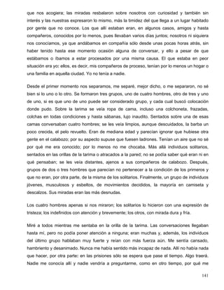 que nos acogiera; las miradas resbalaron sobre nosotros con curiosidad y también sin
interés y las nuestras expresaron lo mismo, más la timidez del que llega a un lugar habitado
por gente que no conoce. Los que allí estaban eran, en algunos casos, amigos y hasta
compañeros, conocidos por lo menos, pues llevaban varios días juntos; nosotros ni siquiera
nos conocíamos, ya que andábamos en compañía sólo desde unas pocas horas atrás, sin
haber tenido hasta ese momento ocasión alguna de conversar, y ello a pesar de que
estábamos o íbamos a estar procesados por una misma causa. El que estaba en peor
situación era yo: ellos, es decir, mis compañeros de proceso, tenían por lo menos un hogar o
una familia en aquella ciudad. Yo no tenía a nadie.
Desde el primer momento nos separamos, me separé, mejor dicho, o me separaron, no sé
bien si lo uno o lo otro. Se formaron tres grupos, uno de cuatro hombres, otro de tres y uno
de uno, si es que uno de uno puede ser considerado grupo, y cada cual buscó colocación
donde pudo. Sobre la tarima se veía ropa de cama, incluso una colchoneta, frazadas,
colchas en todas condiciones y hasta sábanas, lujo inaudito. Sentados sobre una de esas
camas conversaban cuatro hombres; se les veía limpios, aunque descuidados, la barba un
poco crecida, el pelo revuelto. Eran de mediana edad y parecían ignorar que hubiese otra
gente en el calabozo; por su aspecto supuse que fuesen ladrones. Tenían un aire que no sé
por qué me era conocido; por lo menos no me chocaba. Más allá individuos solitarios,
sentados en las orillas de la tarima o atracados a la pared; no se podía saber qué eran ni en
qué pensaban; se les veía distantes, ajenos a sus compañeros de calabozo. Después,
grupos de dos o tres hombres que parecían no pertenecer a la condición de los primeros y
que no eran, por otra parte, de la misma de los solitarios. Finalmente, un grupo de individuos
jóvenes, musculosos y esbeltos, de movimientos decididos, la mayoría en camiseta y
descalzos. Sus miradas eran las más desnudas.
Los cuatro hombres apenas si nos miraron; los solitarios lo hicieron con una expresión de
tristeza; los indefinidos con atención y brevemente; los otros, con mirada dura y fría.
Miré a todos mientras me sentaba en la orilla de la tarima. Las conversaciones llegaban
hasta mí, pero no podía poner atención a ninguna; eran muchas y, además, los individuos
del último grupo hablaban muy fuerte y reían con más fuerza aún. Me sentía cansado,
hambriento y desanimado. Nunca me había sentido más incapaz de nada. Allí no había nada
que hacer, por otra parte: en las prisiones sólo se espera que pase el tiempo. Algo traerá.
Nadie me conocía allí y nadie vendría a preguntarme, como en otro tiempo, por qué me
141
 