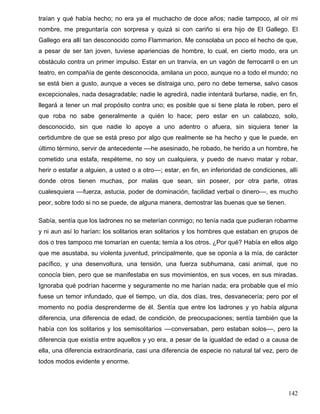 traían y qué había hecho; no era ya el muchacho de doce años; nadie tampoco, al oír mi
nombre, me preguntaría con sorpresa y quizá si con cariño si era hijo de El Gallego. El
Gallego era allí tan desconocido como Flammarion. Me consolaba un poco el hecho de que,
a pesar de ser tan joven, tuviese apariencias de hombre, lo cual, en cierto modo, era un
obstáculo contra un primer impulso. Estar en un tranvía, en un vagón de ferrocarril o en un
teatro, en compañía de gente desconocida, amilana un poco, aunque no a todo el mundo; no
se está bien a gusto, aunque a veces se distraiga uno, pero no debe temerse, salvo casos
excepcionales, nada desagradable; nadie le agredirá, nadie intentará burlarse, nadie, en fin,
llegará a tener un mal propósito contra uno; es posible que si tiene plata le roben, pero el
que roba no sabe generalmente a quién lo hace; pero estar en un calabozo, solo,
desconocido, sin que nadie lo apoye a uno adentro o afuera, sin siquiera tener la
certidumbre de que se está preso por algo que realmente se ha hecho y que le puede, en
último término, servir de antecedente ––he asesinado, he robado, he herido a un hombre, he
cometido una estafa, respéteme, no soy un cualquiera, y puedo de nuevo matar y robar,
herir o estafar a alguien, a usted o a otro––; estar, en fin, en inferioridad de condiciones, allí
donde otros tienen muchas, por malas que sean, sin poseer, por otra parte, otras
cualesquiera ––fuerza, astucia, poder de dominación, facilidad verbal o dinero––, es mucho
peor, sobre todo si no se puede, de alguna manera, demostrar las buenas que se tienen.
Sabía, sentía que los ladrones no se meterían conmigo; no tenía nada que pudieran robarme
y ni aun así lo harían: los solitarios eran solitarios y los hombres que estaban en grupos de
dos o tres tampoco me tomarían en cuenta; temía a los otros. ¿Por qué? Había en ellos algo
que me asustaba, su violenta juventud, principalmente, que se oponía a la mía, de carácter
pacífico, y una desenvoltura, una tensión, una fuerza subhumana, casi animal, que no
conocía bien, pero que se manifestaba en sus movimientos, en sus voces, en sus miradas.
Ignoraba qué podrían hacerme y seguramente no me harían nada; era probable que el mío
fuese un temor infundado, que el tiempo, un día, dos días, tres, desvanecería; pero por el
momento no podía desprenderme de él. Sentía que entre los ladrones y yo había alguna
diferencia, una diferencia de edad, de condición, de preocupaciones; sentía también que la
había con los solitarios y los semisolitarios ––conversaban, pero estaban solos––, pero la
diferencia que existía entre aquellos y yo era, a pesar de la igualdad de edad o a causa de
ella, una diferencia extraordinaria, casi una diferencia de especie no natural tal vez, pero de
todos modos evidente y enorme.
142
 