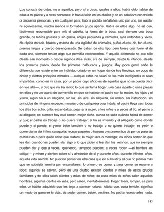 Los conocía de oídas, no a aquellos, pero sí a otros, iguales a ellos; había oído hablar de
ellos a mi padre y a otras personas; lo había leído en los diarios y en un calabozo con treinta
o cincuenta personas, y en cualquier país, habría podido señalarlos uno por uno, sin vacilar
ni equivocarme, mucho menos si formaban grupo aparte. Había en ellos algo, no sé qué,
fácilmente reconocible para mí: el cabello, la forma de la boca, casi siempre una boca
grande, de labios gruesos y sin gracia, orejas pequeñas y carnudas, ojos redondos y vivos,
de rápida mirada, brazos y manos de una agilidad de animales, puños duros, oh, tan duros,
piernas largas y cuerpo desengrasado. Se daban de otro tipo, pero fuese cual fuere el de
cada uno, siempre tenían algo que permitía reconocerlos. Y aquella diferencia no era sólo
desde ese momento o desde algunos días atrás, era de siempre, desde la infancia, desde
los primeros pasos, desde los primeros balbuceos y juegos. Muy poca gente sabe la
diferencia que existe entre un individuo criado en un hogar donde hay limpieza, un poco de
orden y ciertos principios morales ––aunque éstos no sean de los más inteligentes o sean
impartidos, como en mi caso, por un padre cuyo oficio es de aquellos que no se puede decir
en voz alta––, y otro que no ha tenido lo que se llama hogar, una casa aparte o unas piezas
en ellas y no un cuarto de conventillo en que se hacinan el padre con la madre, los hijos y el
yerno, algún tío o un allegado, sin luz, sin aire, sin limpieza, sin orden, sin instrucción, sin
principios de ninguna especie, morales o de cualquiera otra índole: el padre llega casi todos
los días borracho, grita, escandaliza, pega a la mujer, a los niños y a veces al tío, al yerno o
al allegado; no siempre hay qué comer, mejor dicho, nunca se sabe cuándo habrá de comer
y qué; el padre no trabaja o no quiere trabajar; el tío es inválido y el allegado come donde
puede y si puede; el yerno bebe también o no trabaja o no quiere trabajar, es peón o
comerciante de ínfima categoría: recoge papeles o huesos o excrementos de perros para las
curtidurías o para quién sabe qué diablos; la mujer lava o mendiga; los niños comen lo que
les dan cuando les pueden dar algo o lo que piden o les dan los vecinos, que no siempre
pueden dar y que a veces, queriendo, tampoco pueden; a veces roban ––el hambre les
obliga–– y miran y sienten sobre sí y alrededor de sí y durante años, durante infinitos años,
aquella vida sórdida. No pueden pensar en otra cosa que en subsistir y el que no piensa más
que en subsistir termina por encanallarse; lo primero es comer y para comer se recurre a
todo; algunos se salvan, pero en una ciudad existen cientos y miles de estos grupos
familiares y de ellos salen cientos y miles de niños; de esos miles de niños salen aquellos
hombres, algunos cientos no más, pero salen, inevitablemente. Pegar, herir, romper, es para
ellos un hábito adquirido que les llega a parecer natural; hábito que, cosa terrible, significa
un modo de ganarse la vida, de poder comer, beber, vestirse. No podía reprocharles nada,
143
 