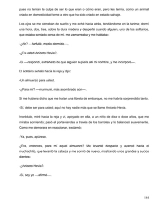 pues no tenían la culpa de ser lo que eran o cómo eran, pero les temía, como un animal
criado en domesticidad teme a otro que ha sido criado en estado salvaje.
Los ojos se me cerraban de sueño y me eché hacia atrás, tendiéndome en la tarima; dormí
una hora, dos, tres, sobre la dura madera y desperté cuando alguien, uno de los solitarios,
que estaba sentado cerca de mí, me zamarreaba y me hablaba:
-¿Ah? ––farfullé, medio dormido––.
-¿Es usted Aniceto Hevia?.
-Sí ––respondí, extrañado de que alguien supiera allí mi nombre, y me incorporé––.
El solitario señaló hacia la reja y dijo:
-Un almuerzo para usted.
-¿Para mí? ––murmuré, más asombrado aún––.
Si me hubiera dicho que me traían una libreta de embarque, no me habría sorprendido tanto.
-Sí, debe ser para usted; aquí no hay nadie más que se llame Aniceto Hevia.
Incrédulo, miré hacia la reja y vi, apoyado en ella, a un niño de diez o doce años, que me
miraba sonriendo; pasó el portaviandas a través de los barrotes y lo balanceó suavemente.
Como me demorara en reaccionar, exclamó:
-Ya, pues, apúrese.
¿Era, entonces, para mí aquel almuerzo? Me levanté despacio y avancé hacia el
muchachito, que levantó la cabeza y me sonrió de nuevo, mostrando unos grandes y sucios
dientes:
-¿Aniceto Hevia?.
-Sí, soy yo ––afirmé––.
144
 