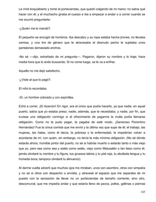 Le miré boquiabierto y tomé el portaviandas, que quedó colgando de mi mano: no sabía qué
hacer con él; y el muchacho giraba el cuerpo e iba a empezar a andar o a correr cuando se
me ocurrió preguntarle:
-¿Quién me lo mandó?.
El pequeño se encogió de hombros. Iba descalzo y su ropa estaba hecha jirones; no llevaba
camisa, y una tira de género que le atravesaba el desnudo pecho le sujetaba unos
pantalones demasiado anchos.
-No sé ––dijo, extrañado de mi pregunta––. Pagaron, dijeron su nombre y lo traje; hace
media hora que lo ando buscando. Si no come luego, se le va a enfriar.
Aquello no me dejó satisfecho.
-¿Viste al que lo pagó?.
El niño lo recordaba:
-Sí; un hombre colorado y con espinillas.
Echó a correr. ¡El Azarcón! En rigor, era el único que podía hacerlo, ya que nadie, en aquel
puerto, sabía que yo estaba preso; nadie, además, que la necesitaba, y nadie, por fin, que
tuviese una obligación conmigo si el ofrecimiento de pagarme la multa podía llamarse
obligación. Como no la pudo pagar, la pagaba de esté modo. ¡Generoso Florentino
Hernández! Fue la única comida que me envió y la última vez que supe de él; el trabajo, las
mujeres, las ñatas, como él decía, la pobreza o la enfermedad, le impedirían volver a
acordarse de mí, con quien, sin embargo, no tenía la más mínima obligación. (No sé dónde
estarás ahora, humilde pintor del puerto; no sé si habrás muerto o estarás tanto o más viejo
que yo, pero sea como sea y estés como estés, viejo como Matusalén o tan tieso como él,
jamás olvidaré tu nombre y tu figura, tus gruesos labios y tu piel roja, tu abultada lengua y tu
húmeda boca; tampoco olvidaré tu almuerzo).
Al darme vuelta advertí que muchos ojos me miraban, unos con asombro, otros con simpatía
y no sé si otros con despecho o envidia, y atravesé el espacio que me separaba de mi
puesto con la sensación de llevar no un portaviandas de tamaño corriente, sino otro,
descomunal, que me impedía andar y que estaría lleno de pavos, pollos, gallinas o piernas
145
 