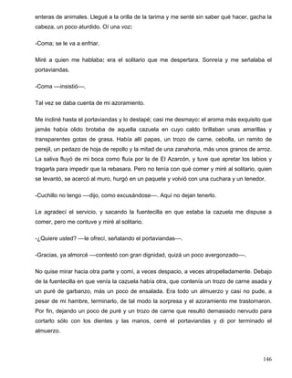 enteras de animales. Llegué a la orilla de la tarima y me senté sin saber qué hacer, gacha la
cabeza, un poco aturdido. Oí una voz:
-Coma; se le va a enfriar.
Miré a quien me hablaba: era el solitario que me despertara. Sonreía y me señalaba el
portaviandas.
-Coma ––insistió––.
Tal vez se daba cuenta de mi azoramiento.
Me incliné hasta el portaviandas y lo destapé; casi me desmayo: el aroma más exquisito que
jamás había olido brotaba de aquella cazuela en cuyo caldo brillaban unas amarillas y
transparentes gotas de grasa. Había allí papas, un trozo de carne, cebolla, un ramito de
perejil, un pedazo de hoja de repollo y la mitad de una zanahoria, más unos granos de arroz.
La saliva fluyó de mi boca como fluía por la de El Azarcón, y tuve que apretar los labios y
tragarla para impedir que la rebasara. Pero no tenía con qué comer y miré al solitario, quien
se levantó, se acercó al muro, hurgó en un paquete y volvió con una cuchara y un tenedor.
-Cuchillo no tengo ––dijo, como excusándose––. Aquí no dejan tenerlo.
Le agradecí el servicio, y sacando la fuentecilla en que estaba la cazuela me dispuse a
comer, pero me contuve y miré al solitario.
-¿Quiere usted? ––le ofrecí, señalando el portaviandas––.
-Gracias, ya almorcé ––contestó con gran dignidad, quizá un poco avergonzado––.
No quise mirar hacia otra parte y comí, a veces despacio, a veces atropelladamente. Debajo
de la fuentecilla en que venía la cazuela había otra, que contenía un trozo de carne asada y
un puré de garbanzo, más un poco de ensalada. Era todo un almuerzo y casi no pude, a
pesar de mi hambre, terminarlo, de tal modo la sorpresa y el azoramiento me trastornaron.
Por fin, dejando un poco de puré y un trozo de carne que resultó demasiado nervudo para
cortarlo sólo con los dientes y las manos, cerré el portaviandas y di por terminado el
almuerzo.
146
 