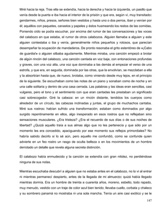 Miré hacia la reja. Tras ella se extendía, hacia la derecha y hacia la izquierda, un pasillo que
venía desde la puerta e iba hacia el interior de la prisión y que era, según vi, muy transitado:
gendarmes, niños, presos, señores bien vestidos y hasta uno o dos perros, iban y venían por
él; aquéllos con paquetes, canastos y papeles y éstos husmeando los restos de las comidas.
Poniendo oído se podía escuchar, por encima del rumor de las conversaciones y las voces
del calabozo en que estaba, el rumor de otros calabozos. Alguien llamaba a alguien y este
alguien contestaba o iba y venía, generalmente niños pequeños y rotosos, que parecían
desempeñar la ocupación de mandaderos. De pronto resonaba el grito estentóreo de «¡Cabo
de guardia!» o alguien silbaba agudamente. Mientras miraba, una canción empezó a brotar
de algún rincón del calabozo, una canción cantada en voz baja, con entonaciones profundas
y graves, con una voz alta, una voz que dominaba a las demás al empezar el verso de una
estrofa, y que era, en seguida, dominada por las otras, que la envolvían, se mezclaban a ella
y la absorbían hasta que, de nuevo, brotaba, como viniendo desde muy lejos, en el principio
de la siguiente. Se escuchaban como las notas de un piano y sonaban como de noche y en
una calle solitaria y dentro de una casa cerrada. Las palabras y las ideas eran sencillas, casi
vulgares, pero el tono y el sentimiento con que eran cantadas les prestaban un significado
casi sobrecogedor. Giré la cabeza: en un rincón distante, tendidos los cuerpos como
alrededor de un círculo, las cabezas inclinadas y juntas, el grupo de muchachos cantaba.
Miré sus rostros: habían sufrido una transformación; estaban como dominados por algo
surgido repentinamente en ellos, algo inesperado en esos rostros que no reflejaban sino
sensaciones musculares. ¿Era tristeza? ¿Era el recuerdo de sus días o de sus noches de
libertad? ¿Quizá aquello traía a sus almas algo que no les pertenecía y que sólo por un
momento les era concedido, apaciguando por ese momento sus reflejos primordiales? No
habría sabido decirlo si lo sé aún, pero aquello me confundió, como se confunde quien
advierte en un feo rostro un rasgo de oculta belleza o en los movimientos de un hombre
derrotado un detalle que revela alguna secreta distinción.
El calabozo había enmudecido y la canción se extendía con gran nitidez, no perdiéndose
ninguna de sus notas.
Mientras escuchaba descubrí a alguien que no estaba antes en el calabozo, no lo vi al entrar
ni mientras permanecí despierto, antes de la llegada de mi almuerzo: quizá había llegado
mientras dormía. Era un hombre de treinta a cuarenta años, moreno, esbelto, todo rapado,
muy menudo, vestido con un traje de color azul bien tenido; llevaba cuello, corbata y chaleco
y su sombrero panamá no mostraba ni una sola mancha. Tenía un aire casi exótico y se le
147
 