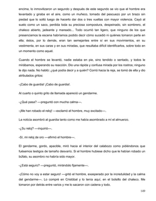 encima, lo inmovilizaron un segundo y después de este segundo se vio que el hombre era
levantado y giraba en el aire, como un muñeco, tomado del pescuezo por un brazo sin
piedad que lo soltó luego de hacerlo dar dos o tres vueltas con mayor violencia. Cayó al
suelo como un saco, perdida toda su preciosa compostura, despeinado, sin sombrero, el
chaleco abierto, jadeante y mareado... Todo ocurrió tan ligero, que ninguno de los que
presenciamos la escena habríamos podido decir cómo sucedió ni quiénes tomaron parte en
ella; éstos, por lo demás, eran tan semejantes entre sí en sus movimientos, en su
vestimenta, en sus caras y en sus miradas, que resultaba difícil identificarlos, sobre todo en
un momento como aquel.
Cuando el hombre se levantó, nadie estaba en pie, sino tendido o sentado, y todos le
mirábamos, esperando su reacción. Dio una rápida y confusa mirada por los rostros; ninguno
le dijo nada. No habló: ¿qué podía decir y a quién? Corrió hacia la reja, se tomó de ella y dio
atribulados gritos:
-¡Cabo de guardia! ¡Cabo de guardia!.
Al cuarto o quinto grito de llamada apareció un gendarme.
-¿Qué pasa? ––preguntó con mucha calma––.
-¡Me han robado el reloj! ––exclamó el hombre, muy excitado––.
La noticia asombró al guardia tanto como me había asombrado a mí el almuerzo.
-¿Su reloj? ––inquirió––.
-Sí, mi reloj de oro ––afirmó el hombre––.
El gendarme, gordo, apacible, miró hacia el interior del calabozo como pidiéndonos que
fuésemos testigos de tamaño desvarío. Si el hombre hubiese dicho que le habían robado un
búfalo, su asombro no habría sido mayor.
-¿Está seguro? ––preguntó, mirándolo fijamente––.
-¡Cómo no voy a estar seguro! ––gritó el hombre, exasperado por la incredulidad y la calma
del gendarme––. Lo compré en Cristóbal y lo tenía aquí, en el bolsillo del chaleco. Me
tomaron por detrás entre varios y me lo sacaron con cadena y todo.
149
 