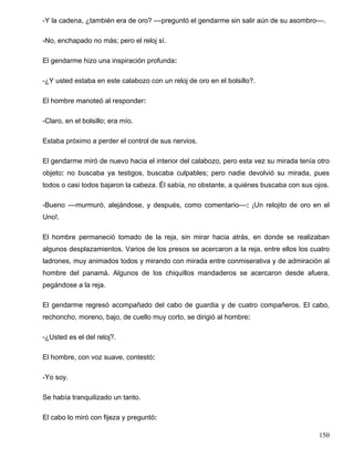 -Y la cadena, ¿también era de oro? ––preguntó el gendarme sin salir aún de su asombro––.
-No, enchapado no más; pero el reloj sí.
El gendarme hizo una inspiración profunda:
-¿Y usted estaba en este calabozo con un reloj de oro en el bolsillo?.
El hombre manoteó al responder:
-Claro, en el bolsillo; era mío.
Estaba próximo a perder el control de sus nervios.
El gendarme miró de nuevo hacia el interior del calabozo, pero esta vez su mirada tenía otro
objeto: no buscaba ya testigos, buscaba culpables; pero nadie devolvió su mirada, pues
todos o casi todos bajaron la cabeza. Él sabía, no obstante, a quiénes buscaba con sus ojos.
-Bueno ––murmuró, alejándose, y después, como comentario––: ¡Un relojito de oro en el
Uno!.
El hombre permaneció tomado de la reja, sin mirar hacia atrás, en donde se realizaban
algunos desplazamientos. Varios de los presos se acercaron a la reja, entre ellos los cuatro
ladrones, muy animados todos y mirando con mirada entre conmiserativa y de admiración al
hombre del panamá. Algunos de los chiquillos mandaderos se acercaron desde afuera,
pegándose a la reja.
El gendarme regresó acompañado del cabo de guardia y de cuatro compañeros. El cabo,
rechoncho, moreno, bajo, de cuello muy corto, se dirigió al hombre:
-¿Usted es el del reloj?.
El hombre, con voz suave, contestó:
-Yo soy.
Se había tranquilizado un tanto.
El cabo lo miró con fijeza y preguntó:
150
 
