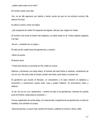 -¿Sabe usted quién se lo robó?.
El hombre vaciló, pero dijo:
-No, no sé. Me agarraron por detrás y fueron varios los que se me echaron encima. Me
taparon los ojos.
El cabo lo volvió a mirar con fijeza.
-¿No sospecha de nadie? Si sospecha de alguien, del que sea, dígalo sin miedo.
El hombre miró hacia el interior del calabozo; no había nadie en él. Todos estaban pegados
a la reja.
-No sé ––contestó con un soplo––.
El cabo se dio vuelta hacia los gendarmes, y ordenó:
-Abran la puerta.
El llavero abrió.
-Todos para afuera y a ponerse en fila; nadie se mueva.
Salimos y formamos una larga hilera, el hombre del reloj frente a nosotros, mirándonos de
uno en uno. No sacó nada en limpio: podían ser todos, pero todos no podían ser.
El gendarme que acudió al llamado, un compañero y el cabo entraron al calabozo y
revolvieron y examinaron cuanto bulto, ropa o jergón hallaron; no encontraron nada, y
salieron.
-A ver, de uno en uno, regístrenlos ––ordenó el cabo a los gendarmes, mientras él, parado
junto al hombre, observaba la maniobra––.
Fuimos registrados de arriba abajo, sin misericordia, hurgándonos los gendarmes no sólo los
bolsillos, sino también el cuerpo.
-Abra las piernas; un poco más, levante los brazos, suéltese el cinturón; ahora, salte.
151
 