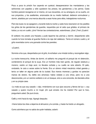 Poco a poco la prisión fue cayendo en quietud; desaparecieron los mandaderos y los
señorones con papeles y sólo quedaron los presos, los gendarmes y los perros. Cada
hombre pareció recogerse en sí mismo, en sus recuerdos, en su amargura, en su sueño, en
sus proyectos, y los asaltantes, arrancados de su medio habitual, debieron enmudecer y
dormir, abatidos por una inercia absurda a esas horas para ellos, trabajadores nocturnos.
Pero las luces no se apagaron y durante toda la noche y cada hora resonaron en los pasillos
los gritos de los gendarmes de guardia, requeridos por el cabo que gritaba, el primero de
todos y a voz en cuello: ¡Uno! Venían las contestaciones, estentóreas: ¡Dos! ¡Tres! ¡Cuatro!.
El solitario me prestó una frazada y pude taparme las piernas y dormir, despertando sólo
cuando la hora tomaba al guardia frente a la reja del calabozo. Tenía el número cuatro y el
grito reventaba como una granada contra las paredes:
-¡Cuatro!.
Sonreía a los que, despertados por el grito, le echaban una mirada turbia y rezongaban algo.
La noche transcurría. Antes de dormir, el solitario me preguntó el porqué de mi detención,
contándome el porqué de la suya. Era un hombre más bien gordo, de regular estatura y
moreno; vestía un traje azul, no llevaba corbata y su cuello se veía abierto. El pelo,
ondulado, le caía a veces sobre la frente. Era un obrero mitad mecánico mitad gasista y
tenía un taller en alguna parte de la ciudad. Sus manos morenas y gordas no parecían
manos de obrero. Su delito era amoroso: había violado a una chica, pero no a una
desconocida y en un camino solitario o en un bosque, sino a una conocida, de dieciséis años
y en su propia casa.
-Lo malo es que soy casado ––dijo, mirándome con sus ojos oscuros y llenos de luz––; soy
casado y quiero mucho a mi mujer ¡En qué enredo me he metido! Por qué lo hizo,
preguntará usted. De puro bruto.
Calló y miró hacia la reja. Agregó después:
-Viene todos los días a dejarme el almuerzo y la comida, y hasta ha traído un ahogado.
Como advirtiera que no sabía de quién hablaba, aclaró:
155
 